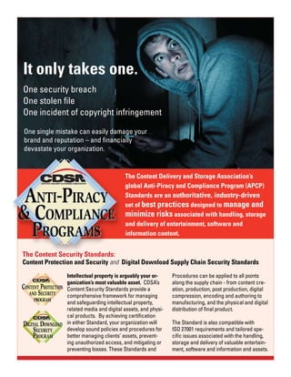 It only takes one.
One security breach
One stolen file
One incident of copyright infringement

One single mistake can easily damage your
brand and reputation – and financially
devastate your organization.


                                             The Content Delivery and Storage Association’s
                                             global Anti-Piracy and Compliance Program (APCP)
                                             Standards are an authoritative, industry-driven
                                             set of best practices designed to manage and
                                             minimize risks associated with handling, storage
                                             and delivery of entertainment, software and
                                             information content.


The Content Security Standards:
Content Protection and Security and Digital Download Supply Chain Security Standards

                                                                  Procedures can be applied to all points
                   Intellectual property is arguably your or-
                   ganization’s most valuable asset. CDSA’s       along the supply chain - from content cre-
                   Content Security Standards provide a           ation, production, post production, digital
                   comprehensive framework for managing           compression, encoding and authoring to
                   and safeguarding intellectual property,        manufacturing, and the physical and digital
                   related media and digital assets, and physi-   distribution of final product.
                   cal products. By achieving certification
                   in either Standard, your organization will     The Standard is also compatible with
DIGITAL DOWNLOAD
     SECURITY      develop sound policies and procedures for      ISO 27001 requirements and tailored spe-
    PROGRAM        better managing clients’ assets, prevent-      cific issues associated with the handling,
                   ing unauthorized access, and mitigating or     storage and delivery of valuable entertain-
                   preventing losses. These Standards and         ment, software and information and assets.
 