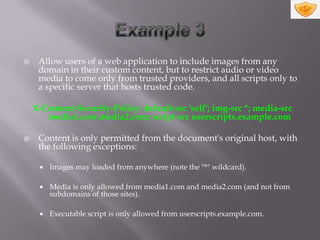     Allow users of a web application to include images from any
     domain in their custom content, but to restrict audio or video
     media to come only from trusted providers, and all scripts only to
     a specific server that hosts trusted code.

    X-Content-Security-Policy: default-src 'self'; img-src *; media-src
       media1.com media2.com; script-src userscripts.example.com

    Content is only permitted from the document's original host, with
     the following exceptions:

        Images may loaded from anywhere (note the "*" wildcard).

        Media is only allowed from media1.com and media2.com (and not from
         subdomains of those sites).

        Executable script is only allowed from userscripts.example.com.
 