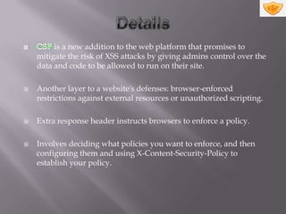 is a new addition to the web platform that promises to
    mitigate the risk of XSS attacks by giving admins control over the
    data and code to be allowed to run on their site.

   Another layer to a website's defenses: browser-enforced
    restrictions against external resources or unauthorized scripting.

   Extra response header instructs browsers to enforce a policy.

   Involves deciding what policies you want to enforce, and then
    configuring them and using X-Content-Security-Policy to
    establish your policy.
 