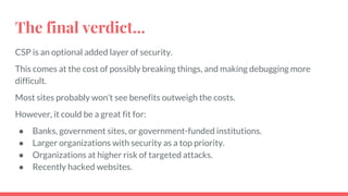 The final verdict...
CSP is an optional added layer of security.
This comes at the cost of possibly breaking things, and making debugging more
difficult.
Most sites probably won’t see benefits outweigh the costs.
However, it could be a great fit for:
● Banks, government sites, or government-funded institutions.
● Larger organizations with security as a top priority.
● Organizations at higher risk of targeted attacks.
● Recently hacked websites.
 
