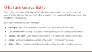 What are source lists?
Source lists are sets of strings which identify content that can be fetched and
potentially embedded or executed. For example, you may load styles from your site,
and fonts from Google.
Sources can follow various formats:
● example.com - Allows resources from the specified domain name.
● *.example.com - Allows resources from any subdomain under example.com.
● https://cdn.com - Only resources over HTTPS matching the given domain.
● https: - Allows loading resources only over HTTPS on any domain.
● data: - Allows resources via the data scheme (eg Base64 encoded images).
 