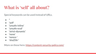 What is ‘self’ all about?
Special keywords can be used instead of URLs.
● *
● 'self'
● 'unsafe-inline'
● 'unsafe-eval'
● ‘strict-dynamic’
● 'none'
● 'nonce-'
● 'sha256-'
More on these here: https://content-security-policy.com/
 