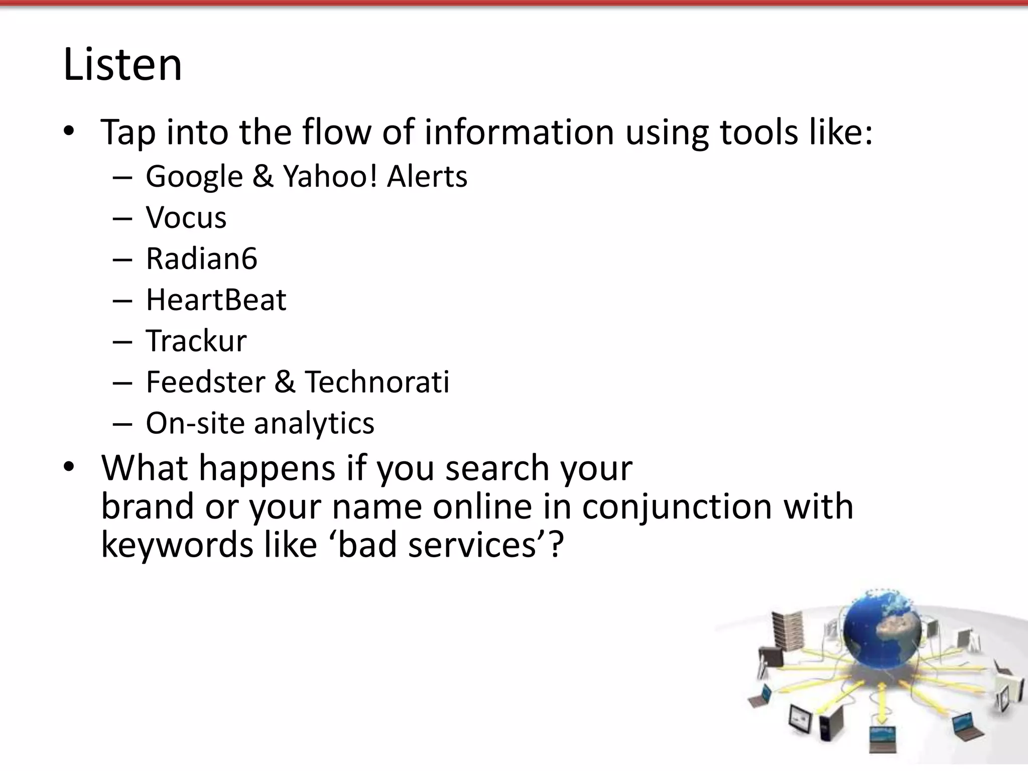Listen
• Tap into the flow of information using tools like:
   –   Google & Yahoo! Alerts
   –   Vocus
   –   Radian6
   –   HeartBeat
   –   Trackur
   –   Feedster & Technorati
   –   On-site analytics
• What happens if you search your
  brand or your name online in conjunction with
  keywords like ‘bad services’?
 