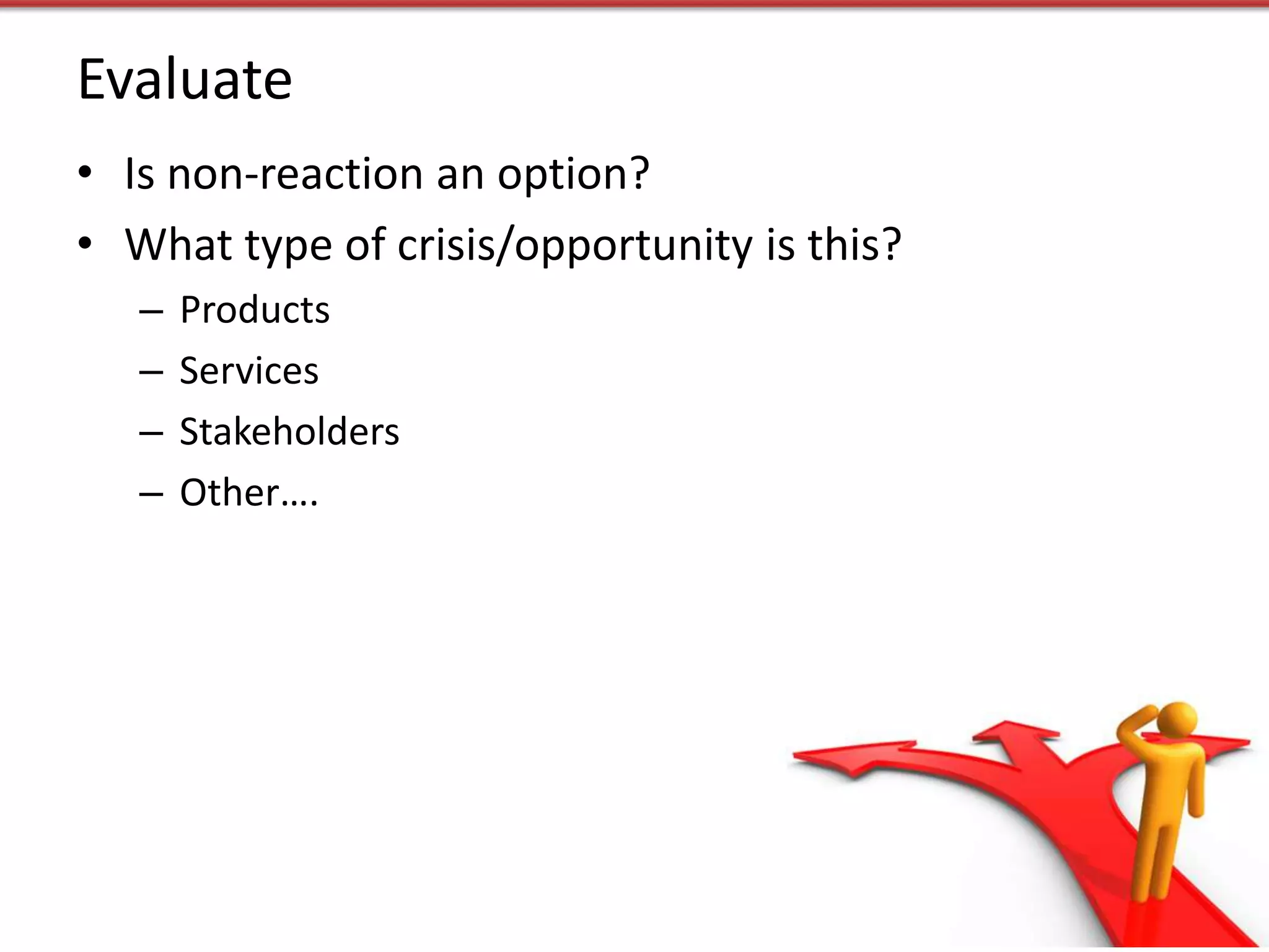Evaluate
• Is non-reaction an option?
• What type of crisis/opportunity is this?
   –   Products
   –   Services
   –   Stakeholders
   –   Other….
 
