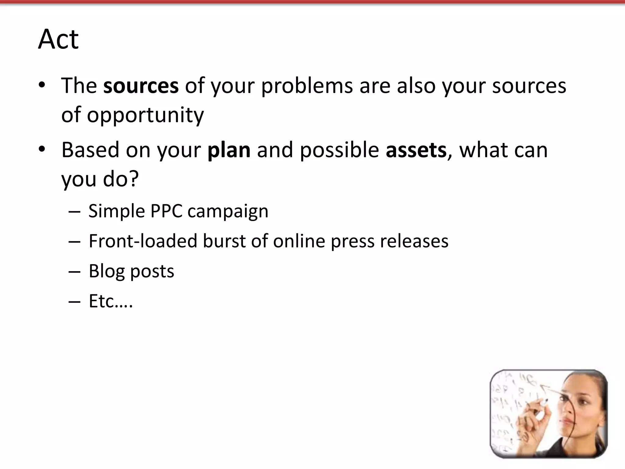 Act
• The sources of your problems are also your sources
  of opportunity
• Based on your plan and possible assets, what can
  you do?
   –   Simple PPC campaign
   –   Front-loaded burst of online press releases
   –   Blog posts
   –   Etc….
 