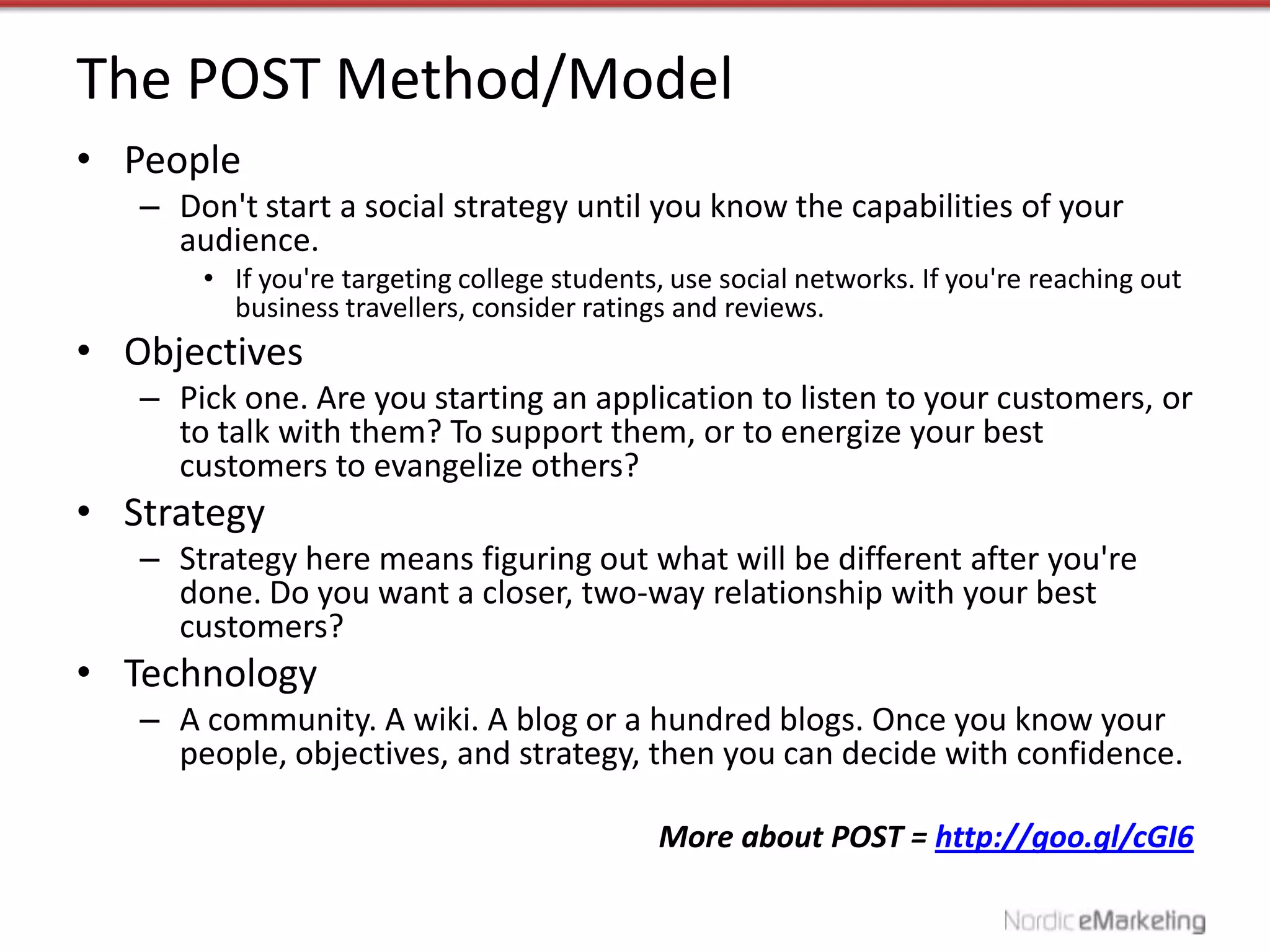 The POST Method/Model
• People
   – Don't start a social strategy until you know the capabilities of your
     audience.
       • If you're targeting college students, use social networks. If you're reaching out
         business travellers, consider ratings and reviews.
• Objectives
   – Pick one. Are you starting an application to listen to your customers, or
     to talk with them? To support them, or to energize your best
     customers to evangelize others?
• Strategy
   – Strategy here means figuring out what will be different after you're
     done. Do you want a closer, two-way relationship with your best
     customers?
• Technology
   – A community. A wiki. A blog or a hundred blogs. Once you know your
     people, objectives, and strategy, then you can decide with confidence.

                                             More about POST = http://goo.gl/cGI6
 