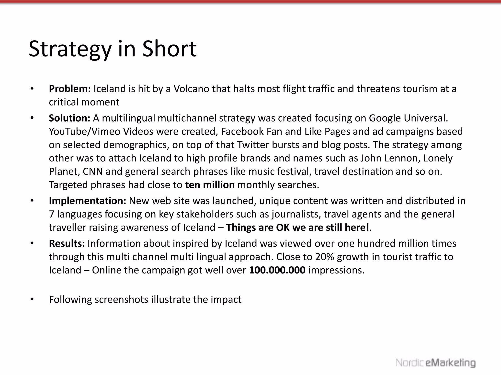 Strategy in Short
•   Problem: Iceland is hit by a Volcano that halts most flight traffic and threatens tourism at a
    critical moment
•   Solution: A multilingual multichannel strategy was created focusing on Google Universal.
    YouTube/Vimeo Videos were created, Facebook Fan and Like Pages and ad campaigns based
    on selected demographics, on top of that Twitter bursts and blog posts. The strategy among
    other was to attach Iceland to high profile brands and names such as John Lennon, Lonely
    Planet, CNN and general search phrases like music festival, travel destination and so on.
    Targeted phrases had close to ten million monthly searches.
•   Implementation: New web site was launched, unique content was written and distributed in
    7 languages focusing on key stakeholders such as journalists, travel agents and the general
    traveller raising awareness of Iceland – Things are OK we are still here!.
•   Results: Information about inspired by Iceland was viewed over one hundred million times
    through this multi channel multi lingual approach. Close to 20% growth in tourist traffic to
    Iceland – Online the campaign got well over 100.000.000 impressions.

•   Following screenshots illustrate the impact
 