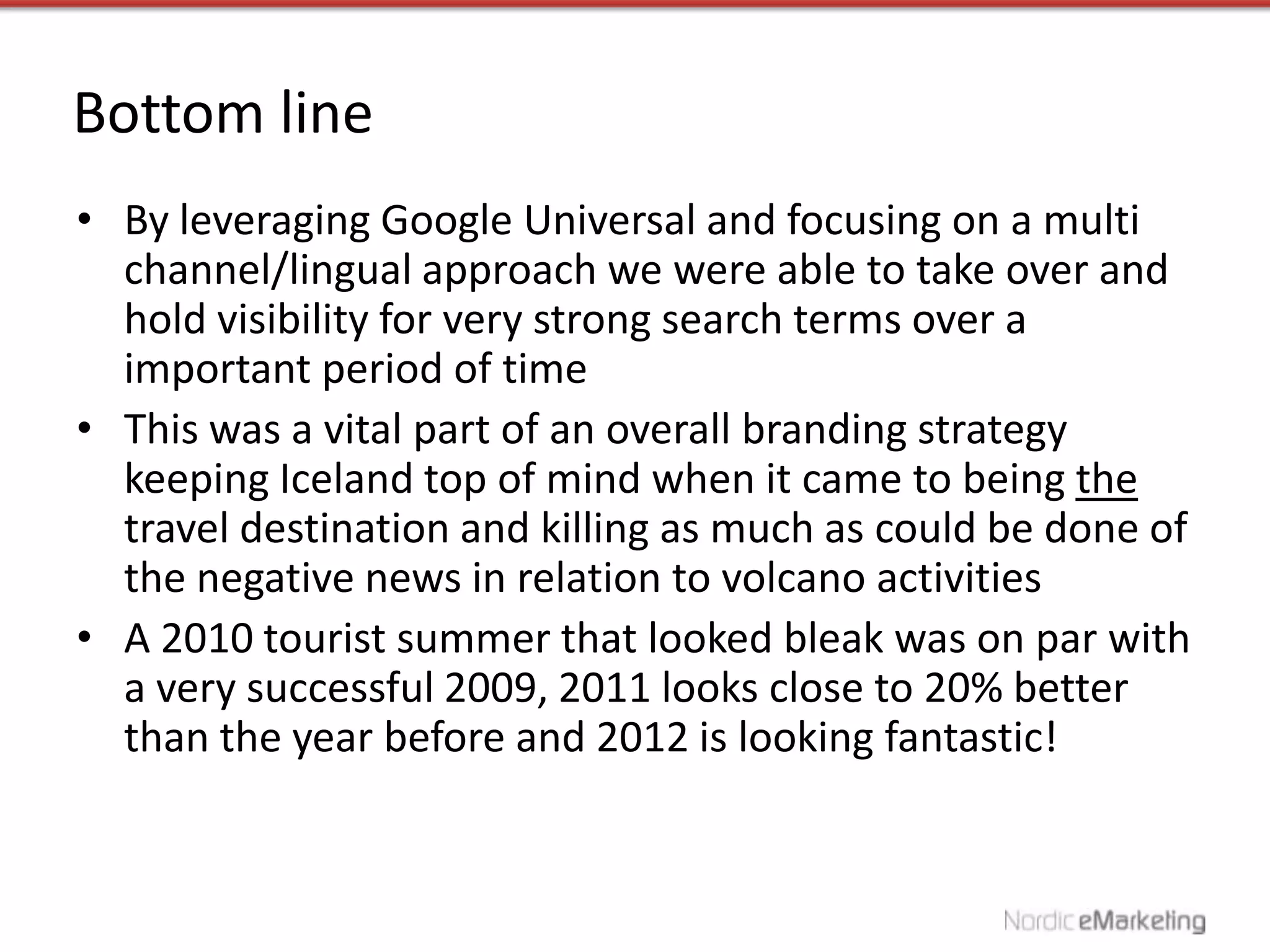 Bottom line
• By leveraging Google Universal and focusing on a multi
  channel/lingual approach we were able to take over and
  hold visibility for very strong search terms over a
  important period of time
• This was a vital part of an overall branding strategy
  keeping Iceland top of mind when it came to being the
  travel destination and killing as much as could be done of
  the negative news in relation to volcano activities
• A 2010 tourist summer that looked bleak was on par with
  a very successful 2009, 2011 looks close to 20% better
  than the year before and 2012 is looking fantastic!
 