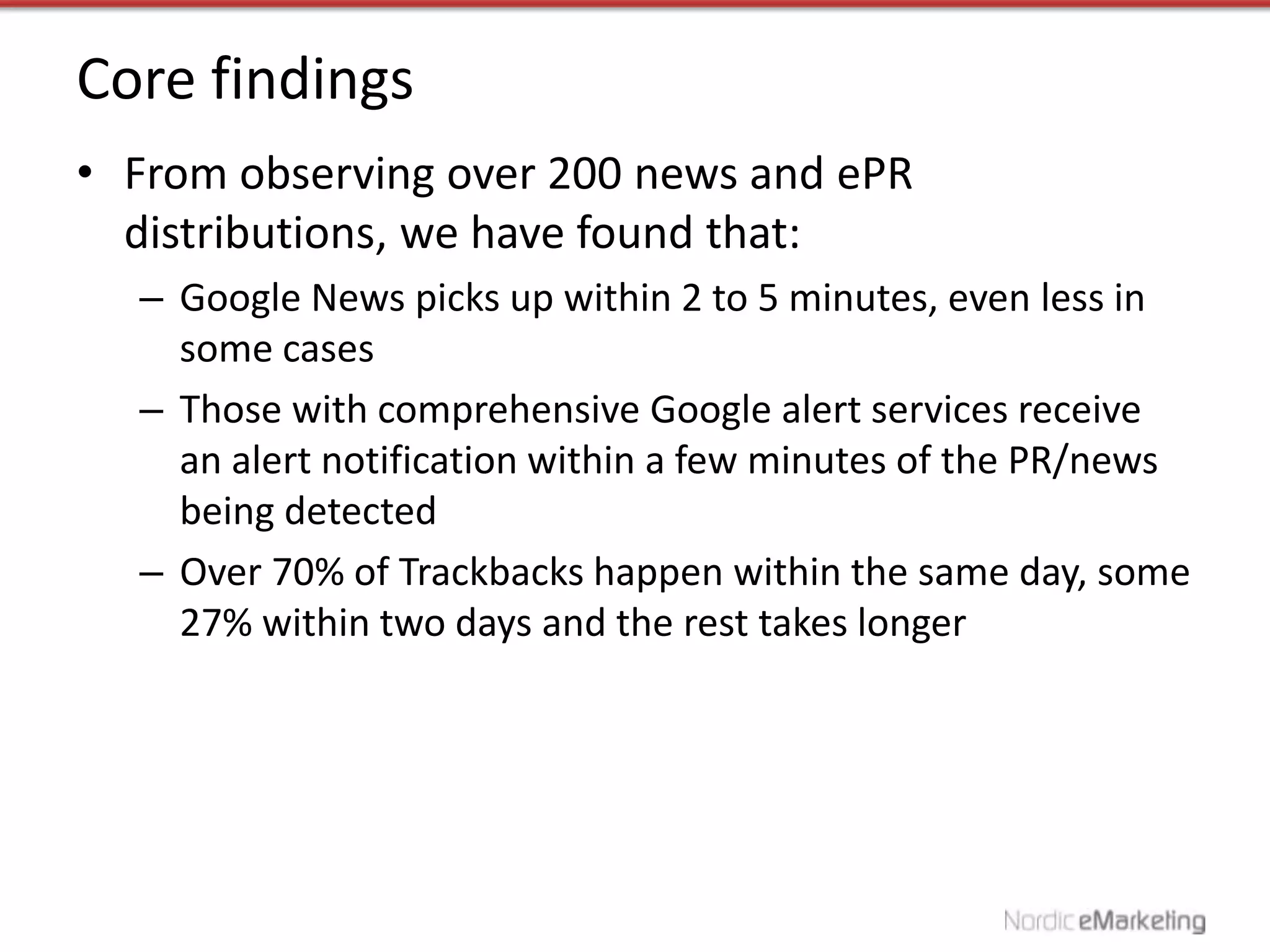 Core findings
• From observing over 200 news and ePR
  distributions, we have found that:
  – Google News picks up within 2 to 5 minutes, even less in
    some cases
  – Those with comprehensive Google alert services receive
    an alert notification within a few minutes of the PR/news
    being detected
  – Over 70% of Trackbacks happen within the same day, some
    27% within two days and the rest takes longer
 