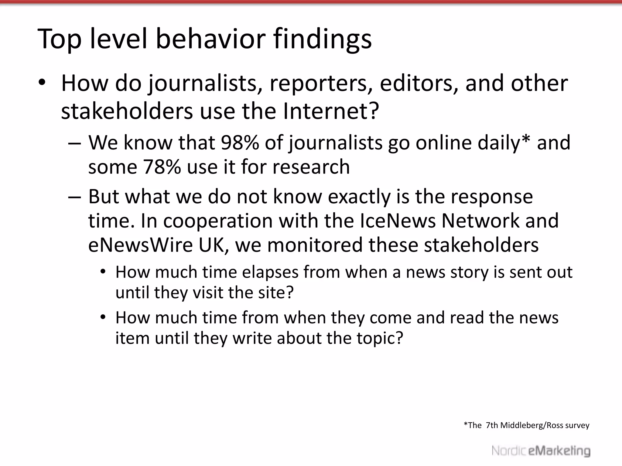 Top level behavior findings
• How do journalists, reporters, editors, and other
  stakeholders use the Internet?
  – We know that 98% of journalists go online daily* and
    some 78% use it for research
  – But what we do not know exactly is the response
    time. In cooperation with the IceNews Network and
    eNewsWire UK, we monitored these stakeholders
     • How much time elapses from when a news story is sent out
       until they visit the site?
     • How much time from when they come and read the news
       item until they write about the topic?



                                                 *The 7th Middleberg/Ross survey
 