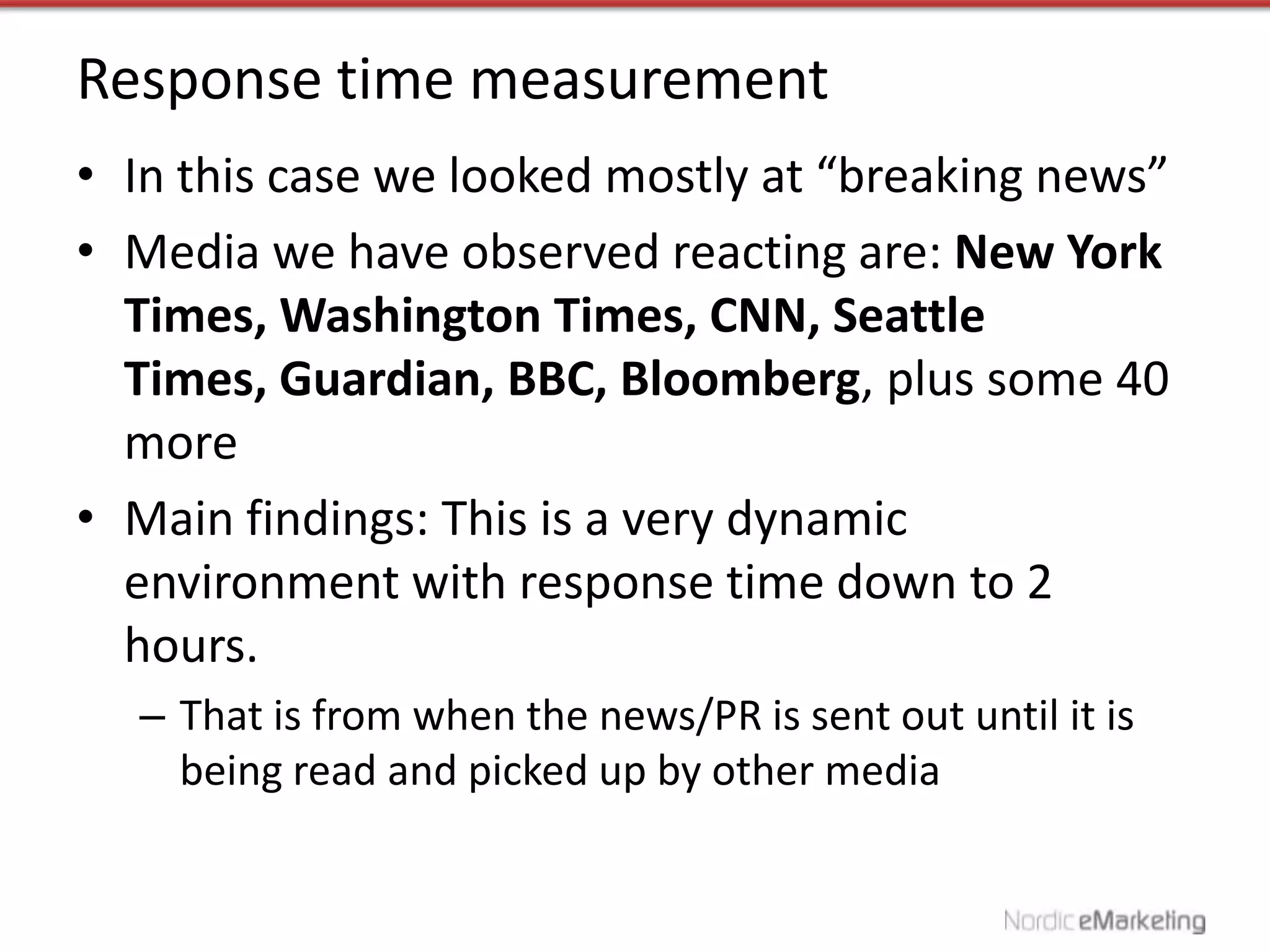 Response time measurement
• In this case we looked mostly at “breaking news”
• Media we have observed reacting are: New York
  Times, Washington Times, CNN, Seattle
  Times, Guardian, BBC, Bloomberg, plus some 40
  more
• Main findings: This is a very dynamic
  environment with response time down to 2
  hours.
  – That is from when the news/PR is sent out until it is
    being read and picked up by other media
 
