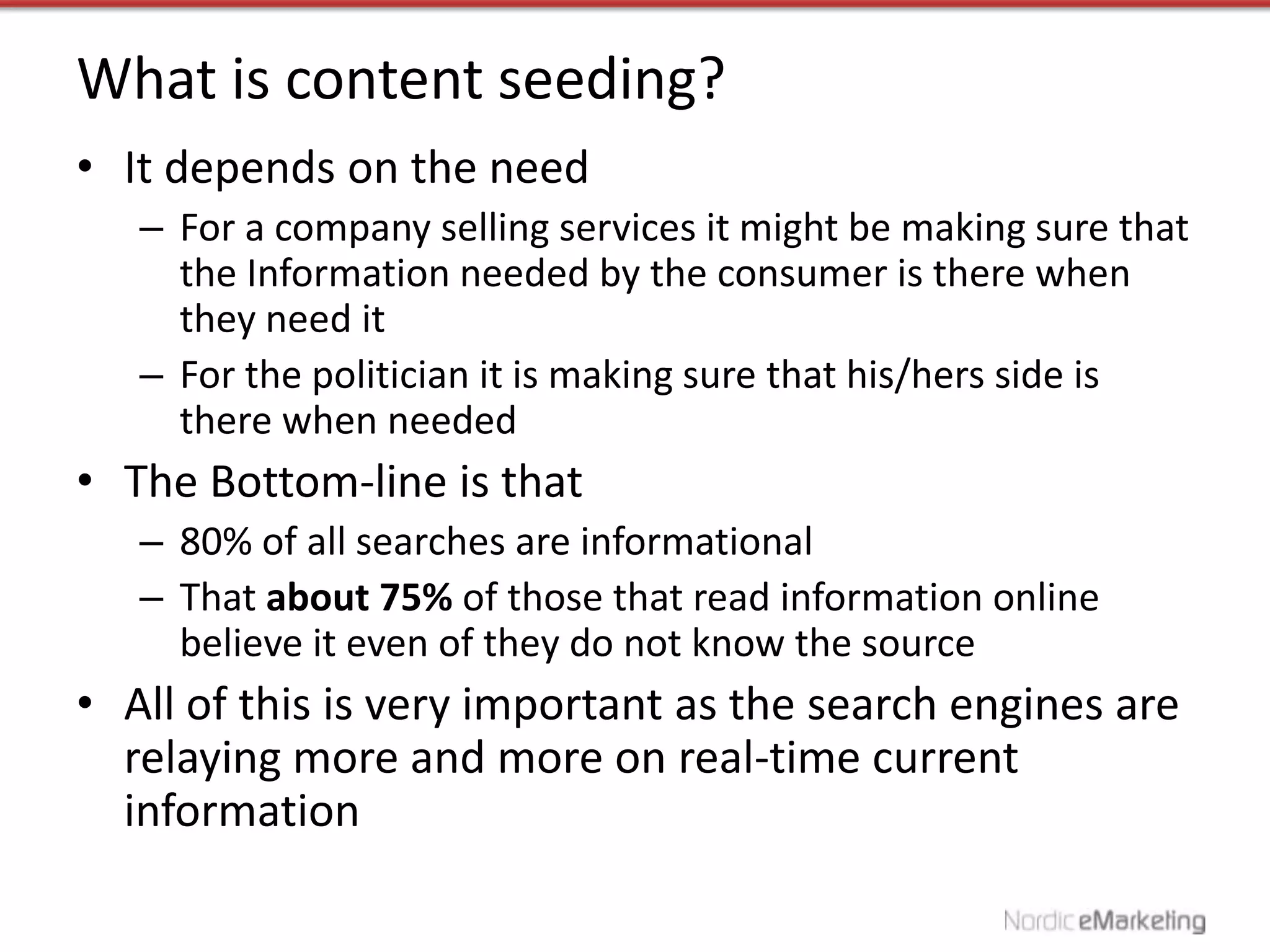 What is content seeding?
• It depends on the need
   – For a company selling services it might be making sure that
     the Information needed by the consumer is there when
     they need it
   – For the politician it is making sure that his/hers side is
     there when needed
• The Bottom-line is that
   – 80% of all searches are informational
   – That about 75% of those that read information online
     believe it even of they do not know the source
• All of this is very important as the search engines are
  relaying more and more on real-time current
  information
 