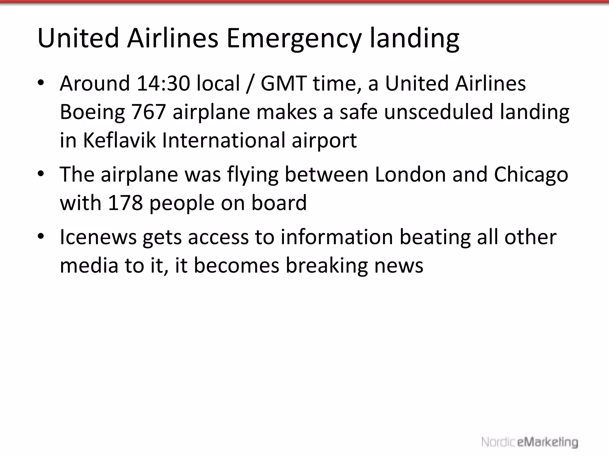 United Airlines Emergency landing
• Around 14:30 local / GMT time, a United Airlines
  Boeing 767 airplane makes a safe unsceduled landing
  in Keflavik International airport
• The airplane was flying between London and Chicago
  with 178 people on board
• Icenews gets access to information beating all other
  media to it, it becomes breaking news
 