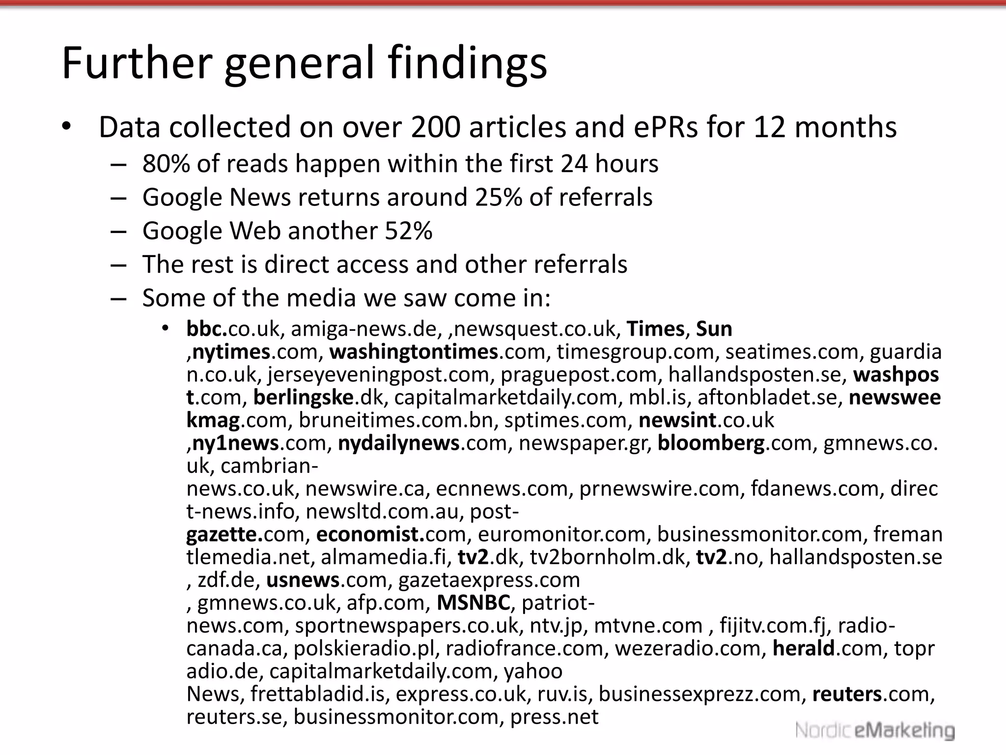 Further general findings
• Data collected on over 200 articles and ePRs for 12 months
   –   80% of reads happen within the first 24 hours
   –   Google News returns around 25% of referrals
   –   Google Web another 52%
   –   The rest is direct access and other referrals
   –   Some of the media we saw come in:
        • bbc.co.uk, amiga-news.de, ,newsquest.co.uk, Times, Sun
          ,nytimes.com, washingtontimes.com, timesgroup.com, seatimes.com, guardia
          n.co.uk, jerseyeveningpost.com, praguepost.com, hallandsposten.se, washpos
          t.com, berlingske.dk, capitalmarketdaily.com, mbl.is, aftonbladet.se, newswee
          kmag.com, bruneitimes.com.bn, sptimes.com, newsint.co.uk
          ,ny1news.com, nydailynews.com, newspaper.gr, bloomberg.com, gmnews.co.
          uk, cambrian-
          news.co.uk, newswire.ca, ecnnews.com, prnewswire.com, fdanews.com, direc
          t-news.info, newsltd.com.au, post-
          gazette.com, economist.com, euromonitor.com, businessmonitor.com, freman
          tlemedia.net, almamedia.fi, tv2.dk, tv2bornholm.dk, tv2.no, hallandsposten.se
          , zdf.de, usnews.com, gazetaexpress.com
          , gmnews.co.uk, afp.com, MSNBC, patriot-
          news.com, sportnewspapers.co.uk, ntv.jp, mtvne.com , fijitv.com.fj, radio-
          canada.ca, polskieradio.pl, radiofrance.com, wezeradio.com, herald.com, topr
          adio.de, capitalmarketdaily.com, yahoo
          News, frettabladid.is, express.co.uk, ruv.is, businessexprezz.com, reuters.com,
          reuters.se, businessmonitor.com, press.net
 