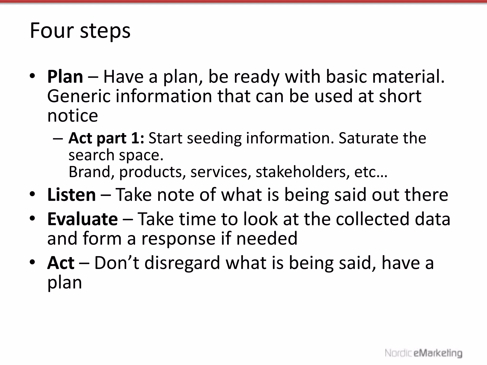 Four steps
• Plan – Have a plan, be ready with basic material.
  Generic information that can be used at short
  notice
  – Act part 1: Start seeding information. Saturate the
    search space.
    Brand, products, services, stakeholders, etc…
• Listen – Take note of what is being said out there
• Evaluate – Take time to look at the collected data
  and form a response if needed
• Act – Don’t disregard what is being said, have a
  plan
 