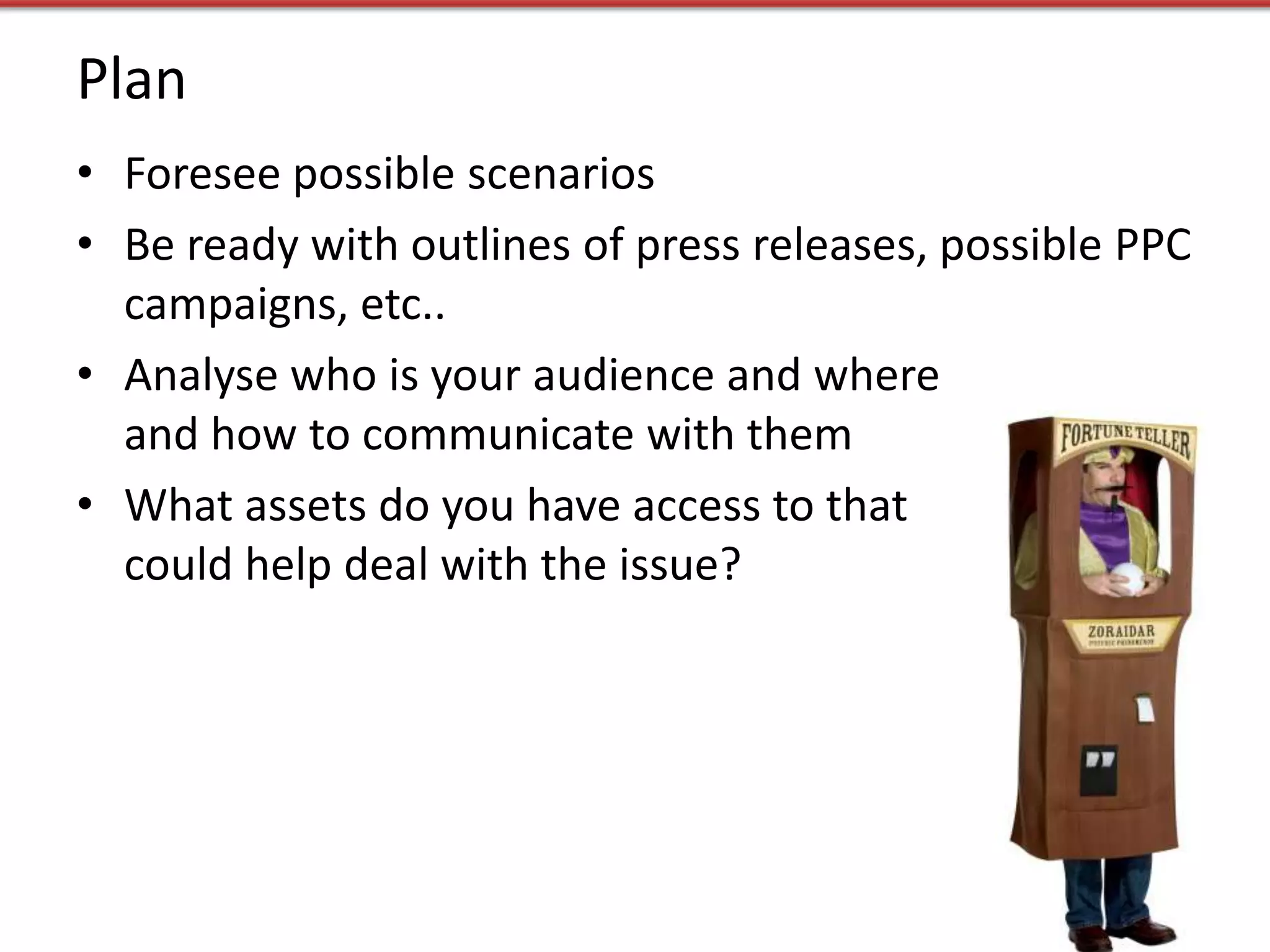 Plan
• Foresee possible scenarios
• Be ready with outlines of press releases, possible PPC
  campaigns, etc..
• Analyse who is your audience and where
  and how to communicate with them
• What assets do you have access to that
  could help deal with the issue?
 