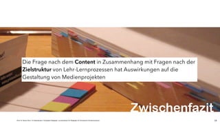 JProf. Dr. Mandy Rohs | TU Kaiserslautern | Fachgebiet Pädagogik | Juniorprofessur für Pädagogik mit Schwerpunkt Schulentwicklung | 14
Die Frage nach dem Content in Zusammenhang mit Fragen nach der
Zielstruktur von Lehr-Lernprozessen hat Auswirkungen auf die
Gestaltung von Medienprojekten
Zwischenfazit
 