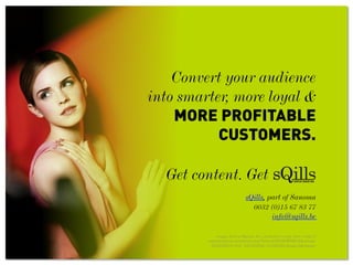 Convert your audience
into smarter, more loyal &
MORE PROFITABLE
CUSTOMERS.
Get content. Get
sQills, part of Sanoma
0032 (0)15 67 83 77
info@sqills.be
Image: Emma Watson, for Lancôme In Love, from: https://
www.facebook.com/photo.php?fbid=643895868958510&set=pb.
265395050141929.-2207520000.1372856983.&type=3&theater
 