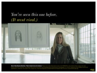 You’ve seen this one before.
(It went viral.)
 
Dove's Real Beauty Sketches: "Most viewed viral ad in history.” Read more: http://www.fastcocreate.com/1682823/the-story-behind-doves-mega-viral-real-
beauty-sketches-campaign; http://www.capturetheconversation.com/strategy/visual-storytelling-the-key-weapon-to-content-marketing; http://adage.com/article/
digital/dove-s-sketches-viral-ad/241792/; image from: http://cdn.blogosfere.it/styleandfashion/images/61286-Florence-original%20(Large).jpg
 