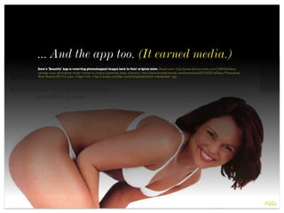 ... And the app too. (It earned media.)
 
Dove's ‘Beautify’ App is reverting photoshopped images back to their original state. Read more: http://www.fastcocreate.com/1682534/dove-
canada-uses-photoshop-trojan-horse-to-shame-potential-body-shamers; http://www.brandchannel.com/home/post/2013/03/14/Dove-Photoshop-
Real-Beauty-031313.aspx; image from: http://rassak.com/wp-content/uploads/dont-manipulate-.jpg
 