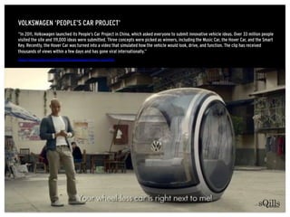 VOLKSWAGEN ‘PEOPLE’S CAR PROJECT’
http://www.psfk.com/2012/05/volkswagen-hover-car.html
“In 2011, Volkswagen launched its ...