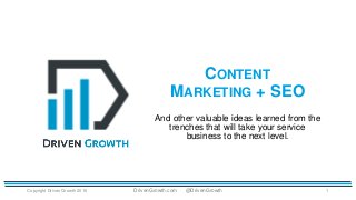 CONTENT
MARKETING + SEO
Copyright Driven Growth 2016 1
And other valuable ideas learned from the
trenches that will take your service
business to the next level.
DrivenGrowth.com @DrivenGrowth
 