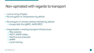 22
Non-opiniated with regards to transport
-Just an array of bytes
-No encryption or compression by default
-No transport or remote method methods by default
-Except Add-Ons (gRPC, AVRO RPC)
-Integrateable in existing transport infrastructure
-Raw sockets
-MQTT, AMQP, Kafka, …
-Machine bus protocols
-XMPP
-Local memory
 