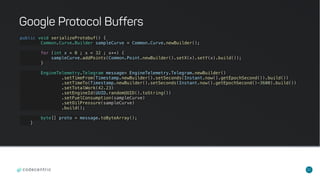 32
public void serializeProtobuf() {
Common.Curve.Builder sampleCurve = Common.Curve.newBuilder();
for (int x = 0 ; x < 32 ; x++) {
sampleCurve.addPoints(Common.Point.newBuilder().setX(x).setY(x).build());
}
EngineTelemetry.Telegram message= EngineTelemetry.Telegram.newBuilder()
.setTimeFrom(Timestamp.newBuilder().setSeconds(Instant.now().getEpochSecond()).build())
.setTimeTo(Timestamp.newBuilder().setSeconds(Instant.now().getEpochSecond()-3600).build())
.setTotalWork(42.23)
.setEngineId(UUID.randomUUID().toString())
.setFuelConsumption(sampleCurve)
.setOilPressure(sampleCurve)
.build();
byte[] proto = message.toByteArray();
}
Google Protocol Buffers
 