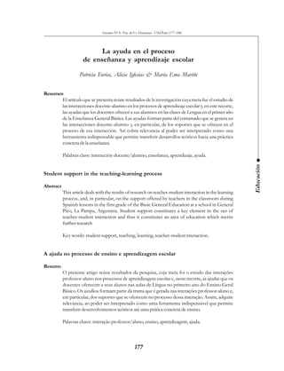 Anuario Nº 8 - Fac. de Cs. Humanas - UNLPam (177-188)




                            La ayuda en el proceso
                      de enseñanza y aprendizaje escolar

                    Patricia Farías, Alicia Iglesias & María Ema Martín


Resumen
       El artículo que se presenta reúne resultados de la investigación cuya meta fue el estudio de
       las interacciones docente-alumno en los procesos de aprendizaje escolar y, en este recorte,
       las ayudas que los docentes ofrecen a sus alumnos en las clases de Lengua en el primer año
       de la Enseñanza General Básica. Las ayudas forman parte del entramado que se genera en
       las interacciones docente-alumno y, en particular, de los soportes que se ofrecen en el
       proceso de esa interacción. Así cobra relevancia al poder ser interpretado como una
       herramienta indispensable que permite transferir desarrollos teóricos hacia una práctica
       concreta de la enseñanza

           Palabras clave: interacción docente/alumno, enseñanza, aprendizaje, ayuda.




                                                                                                            Educación
Student support in the teaching-learning process

Abstract
           This article deals with the results of research on teacher-student interaction in the learning
           process, and, in particular, on the support offered by teachers in the classroom during
           Spanish lessons in the first grade of the Basic General Education at a school in General
           Pico, La Pampa, Argentina. Student support constitutes a key element in the net of
           teacher-student interaction and thus it constitutes an area of education which merits
           further research

           Key words: student support, teaching, learning, teacher-student interaction.


A ajuda no processo de ensino e aprendizagem escolar

Resumo
           O presente artigo reúne resultados da pesquisa, cuja meta foi o estudo das interações
           professor-aluno nos processos de aprendizagem escolar e, neste recorte, as ajudas que os
           docentes oferecem a seus alunos nas aulas de Língua no primeiro ano do Ensino Geral
           Básico. Os auxílios formam parte da trama que é gerada nas interações professor-aluno e,
           em particular, dos suportes que se oferecem no processo dessa interação. Assim, adquire
           relevância, ao poder ser interpretado como uma ferramenta indispensável que permite
           transferir desenvolvimentos teóricos até uma prática concreta de ensino.

           Palavras chave: interação professor/aluno, ensino, aprendizagem, ajuda.



                                                     177
 