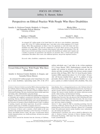 FOCUS ON ETHICS
Jeffrey E. Barnett, Editor
Perspectives on Ethical Practice With People Who Have Disabilities
Jennifer A. Erickson Cornish, Kimberly A. Gorgens,
and Samantha Pelican Monson
University of Denver
Rhoda Olkin
California School of Professional Psychology
Barbara J. Palombi
Grand Valley State University
Arnold V. Abels
University of Missouri—Kansas City
An estimated 49.7 million people in the United States live with one or more disabilities, representing
nearly 20% of the 257.2 million individuals ages 5 and older in the civilian population (U.S. Census
Bureau, 2003). Most psychologists are likely to have the opportunity to work with clients who have
disabilities (R. Olkin, 2002) and need the competencies to provide ethical services to this growing
proportion of the population. What constitutes ethical practice with people with disabilities? First, the
ethical issues involved in providing services for people with disabilities are outlined, and 2 vignettes and
a number of questions for practitioners and educators are presented. Then, 3 invited experts provide
commentaries that address these issues, raise additional questions, and provide important resources.
Keywords: ethics, disabilities, competencies, clinical practice
Toward Ethical Practice With People Who Have
Disabilities
Jennifer A. Erickson Cornish, Kimberly A. Gorgens, and
Samantha Pelican Monson
An estimated 49.7 million people in the United States live with
one or more disabilities, representing nearly 20% of the 257.2
million individuals ages 5 and older in the civilian population
(U.S. Census Bureau, 2003). Epidemiologists estimate that the
number will continue to increase as baby boomers age and as
obesity and other secondary health risks increase among younger
persons (Alley & Chang, 2007). The U.S. Social Security Admin-
istration (2006) reported that almost 3 in 10 of today’s 20-year-
olds will become disabled before age 67. In addition to being
personally affected, clients may experience disability as a care-
giver, a parent, or a child of someone with a disability. Thus, most
JENNIFER A. ERICKSON CORNISH received her PhD in clinical psychology from
the California School of Professional Psychology, Los Angeles. She is the
director of clinical training at the University of Denver Graduate School of
Professional Psychology. Her areas of professional interest include supervision
and training, ethics, multiculturalism, and group therapy.
KIMBERLY A. GORGENS received her PhD from Southern Illinois University
at Carbondale and completed a postdoctoral fellowship in rehabilitation
psychology. She has a full-time appointment to the University of Denver’s
Graduate School of Professional Psychology and a special appointment to
the University of Colorado at Denver Health Sciences Center. In addition
to teaching, research, and clinical supervision, she provides community
outreach around issues of disability recognition and access.
SAMANTHA PELICAN MONSON received her MA in clinical psychology from
the University of Denver and is currently a PsyD student at the same
institution. Her predoctoral internship is at the University of Colorado at
Denver and Health Sciences Center. Her areas of professional interest
include integrated primary care, health psychology, and physician–patient
communication.
RHODA OLKIN received her doctorate from the University of California,
Santa Barbara. She is a distinguished professor at the California School of
Professional Psychology at Alliant International University, San Francisco,
and the executive director of the Institute on Disability and Health Psy-
chology. Her interests include disability and deafness, physician-assisted
suicide, online teaching, and doctoral-level training.
BARBARA J. PALOMBI received her PhD in counseling psychology from
Michigan State University. She is the director of the Counseling and Career
Development Center at Grand Valley State University. Her areas of pro-
fessional interest include students with personality disorders, campus well-
ness, and issues related to disability.
ARNOLD V. ABELS earned his PhD in counseling psychology from the
University of Missouri—Kansas City. He serves as the associate director/
training director at the University of Missouri—Kansas City’s Counseling
Center. His professional interests include disability issues, multicultural-
ism, and training and supervision.
CORRESPONDENCE CONCERNING THIS ARTICLE should be addressed to Jen-
nifer A. Erickson Cornish, University of Denver Graduate School of
Professional Psychology, 2460 South Vine Street, Denver, CO 80208.
E-mail: jcornish@du.edu
Professional Psychology: Research and Practice, 2008, Vol. 39, No. 5, 488–497
Copyright 2008 by the American Psychological Association 0735-7028/08/$12.00 DOI: 10.1037/a0013092
488
ThisdocumentiscopyrightedbytheAmericanPsychologicalAssociationoroneofitsalliedpublishers.
Thisarticleisintendedsolelyforthepersonaluseoftheindividualuserandisnottobedisseminatedbroadly.
 