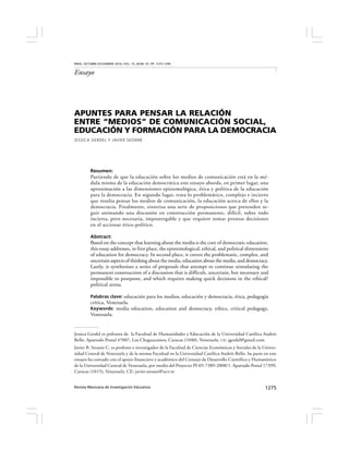 Revista Mexicana de Investigación Educativa 1275
APUNTES PARA PENSAR LA RELACIÓN
ENTRE “MEDIOS” DE COMUNICACIÓN SOCIAL,
EDUCACIÓN Y FORMACIÓN PARA LA DEMOCRACIA
JESSICA GERDEL Y JAVIER SEOANE
Resumen:
Partiendo de que la educación sobre los medios de comunicación está en la mé-
dula misma de la educación democrática este ensayo aborda, en primer lugar, una
aproximación a las dimensiones epistemológica, ética y política de la educación
para la democracia. En segundo lugar, trata lo problemático, complejo e incierto
que resulta pensar los medios de comunicación, la educación acerca de ellos y la
democracia. Finalmente, sintetiza una serie de proposiciones que pretenden se-
guir animando una discusión en construcción permanente, difícil, sobre todo
incierta, pero necesaria, impostergable y que requiere tomar prontas decisiones
en el accionar ético-político.
Abstract:
Based on the concept that learning about the media is the core of democratic education,
this essay addresses, in first place, the epistemological, ethical, and political dimensions
of education for democracy. In second place, it covers the problematic, complex, and
uncertain aspects of thinking about the media, education about the media, and democracy.
Lastly, it synthesizes a series of proposals that attempt to continue stimulating the
permanent construction of a discussion that is difficult, uncertain, but necessary and
impossible to postpone, and which requires making quick decisions in the ethical/
political arena.
Palabras clave: educación para los medios, educación y democracia, ética, pedagogía
crítica, Venezuela.
Keywords: media education, education and democracy, ethics, critical pedagogy,
Venezuela.
RMIE, OCTUBRE-DICIEMBRE 2010, VOL. 15, NÚM. 47, PP. 1275-1299
Ensayo
Jessica Gerdel es pofesora de la Facultad de Humanidades y Educación de la Universidad Católica Andrés
Bello. Apartado Postal 47007, Los Chaguaramos, Caracas (1040), Venezuela. CE: jgerdel@gmail.com
Javier B. Seoane C. es profesor e investigador de la Facultad de Ciencias Económicas y Sociales de la Univer-
sidad Central de Venezuela y de la misma Facultad en la Universidad Católica Andrés Bello. Su parte en este
ensayo ha contado con el apoyo financiero y académico del Consejo de Desarrollo Científico y Humanístico
de la Universidad Central de Venezuela, por medio del Proyecto PI-05-7389-2008/1. Apartado Postal 17399,
Caracas (1015), Venezuela. CE: javier.seoane@ucv.ve
 