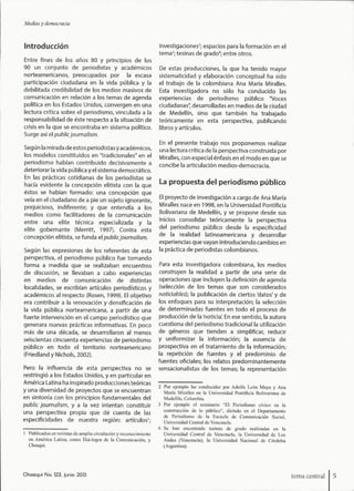 Medios y democracia
Introducción
Entre fines de los años 80 y principios de los
90 un conjunto de periodistas y académicos
norteannericanos, preocupados por la escasa
participación ciudadana en la vida ptjblica y la
debilitada credibilidad de los nnedios masivos de
comunicación en relación a los temas de agenda
política en los Estados Unidos, convergen en una
lectura crítica sobre el periodismo, vinculada a la
responsabilidad de éste respecto a la situación de
crisis en la que se encontraba en sistema político.
Surge así el public journalism.
Segtjn la mirada de estos periodistasy académicos,
los modelos constituidos en "tradicionales" en el
periodismo habían contribuido decisivamente a
deteriorar la vida pública y el sistema democrático.
En las prácticas cotidianas de los periodistas se
hacía evidente la concepción elitista con la que
éstos se habían formado: una concepción que
veía en el ciudadano de a pie un sujeto ignorante,
prejuicioso, indiferente; y que entendía a los
medios como facilitadores de la comunicación
entre una elite técnica especializada y la
elite gobernante (Merritt, 1997). Contra esta
concepción elitista, se funda el public journalism.
Según las expresiones de los referentes de esta
perspectiva, el periodismo público fue tomando
forma a medida que se realizaban encuentros
de discusión, se llevaban a cabo experiencias
en medios de comunicación de distintas
localidades, se escribían artículos periodísticos y
académicos al respecto (Rosen, 1999). El objetivo
era contribuir a la renovación y densificación de
la vida pública norteamericana, a partir de una
fuerte intervención en el campo periodístico que
generara nuevas prácticas informativas. En poco
más de una década, se desarrollaron al menos
seiscientas cincuenta experiencias de periodismo
público en todo el territorio norteamericano
(Eriedland y Nichols, 2002).
Pero la influencia de esta perspectiva no se
restringió a los Estados Unidos, y en particular en
América Latina ha inspirado producciones teóricas
y una diversidad de proyectos que se encuentran
en sintonía con los principios fundamentales del
public journalism, y a la vez intentan constituir
una perspectiva propia que dé cuenta de las
especificidades de nuestra región: articulóse-
investigaciones^; espacios para la formación en el
tema^; tesinas de grado''; entre otros.
De estas producciones, la que ha tenido mayor
sistematicidad y elaboración conceptual ha sido
el trabajo de la colombiana Ana María Miralles.
Esta investigadora no sólo ha conducido las
experiencias de periodismo público "Voces
ciudadanas", desarrolladas en medios de la ciudad
de Medellín, sino que también ha trabajado
teóricamente en esta perspectiva, publicando
libros y artículos.
En el presente trabajo nos proponemos realizar
una lectura crítica de la perspectiva construida por
Miralles, con especial énfasis en el modo en que se
concibe la articulación medios-democracia.
La propuesta del periodismo público
El proyecto de investigación a cargo de Ana María
Miralles nace en 1998, en la Universidad Pontificia
Bolivariana de Medellín, y se propone desde sus
inicios consolidar teóricamente la perspectiva
del periodismo público desde la especificidad
de la realidad latinoamericana y desarrollar
experiencias que vayan introduciendo cambios en
la práctica de periodistas colombianos.
Para esta investigadora colombiana, los medios
construyer) la realidad a partir de una serie de
operaciones que incluyen la definición de agenda
(selección de los temas que son considerados
noticiables); la publicación de ciertos'datos'y de
los enfoques para su interpretación; la selección
de determinadas fuentes en todo el proceso de
producción de la 'noticia'. En ese sentido, la autora
cuestiona del periodismo tradicional la utilización
de géneros que tienden a simplificar, reducir
y uniformizar la información; la ausencia de
prospectiva en el tratamiento de la información;
la repetición de fuentes y el predominio de
fuentes oficiales; los relatos predominantemente
sensacionalistas de los temas; la representación
I Publicados en revistas de amplia circulacióti y reconocimiento
en América Latina, eomo Diá-logos de la Comunicación, y
Chasqui.
2 Por ejemplo las conducidas por Adolfo León Maya y Ana
María Miralles en la Universidad Pontificia Bolivariana de
Medellín, Colombia.
3 Por ejemplo el seminario "El Periodismo cívico en la
construcción de lo público", dictado en el Departamento
de Periodismo de la Escuela de Comunicación Social,
Universidad Central de Venezuela.
4 Se han encontrado tesinas de grado realizadas en la
Universidad Central de Venezuela, la Universidad de Los
Andes (Venezuela), la Universidad Nacional de Córdoba
(Argentina).
Chasqui No. 122, ¡unió 2013 tema central
 