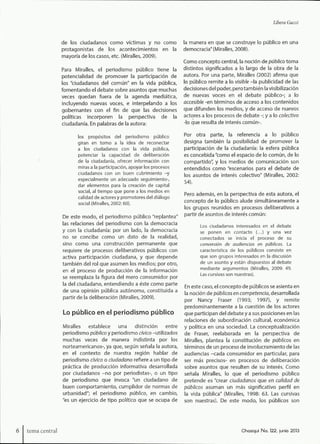 LiTyera Guzzi
de los ciudadanos como víctimas y no como
protagonistas de los acontecimientos en la
mayoría de los casos, etc. (Miralies, 2009).
Para Miralles, el periodismo público tiene la
potencialidad de promover la participación de
los "ciudadanos del común" en la vida pública,
fomentando el debate sobre asuntos que muchas
veces quedan fuera de la agenda mediática,
incluyendo nuevas voces, e interpelando a los
gobernantes con el fin de que las decisiones
políticas incorporen la perspectiva de la
ciudadanía. En palabras de la autora:
los propósitos del periodismo público
giran en torno a la idea de reconectar
a los ciudadanos con la vida púbilca,
potenciar la capacidad de deliberación
de la ciudadanía, ofrecer información con
miras a la participación, apoyar los procesos
ciudadanos con un buen cubrimiento -y
especialmente un adecuado seguimiento-,
dar elementos para la creación de capital
social, al tiempo que pone a los medios en
calidad de actores y promotores del diálogo
social (Miralles, 2002:60).
De este modo, el periodismo público "replantea"
las relaciones del periodismo con la democracia
y con la ciudadanía: por un lado, la democracia
no se concibe como un dato de la realidad,
sino como una construcción permanente que
requiere de procesos deliberativos públicos con
activa participación ciudadana, y que depende
también del rol que asumen los medios; por otro,
en el proceso de producción de la información
se reemplaza la figura del mero consumidor por
la del ciudadano, entendiendo a éste como parte
de una opinión pública autónoma, constituida a
partir de la deliberación (Miralles, 2009).
Lo público en el periodismo público
Miralles establece una distinción entre
periodismo público y periodismo cívico -utilizados
muchas veces de manera indistinta por los
norteamericanos-, ya que, según señala la autora,
en el contexto de nuestra región hablar de
periodismo cívico o ciudadano refiere a un tipo de
práctica de producción informativa desarrollada
por ciudadanos -no por periodistas-, o un tipo
de periodismo que invoca "un ciudadano de
buen comportamiento, cumplidor de normas de
urbanidad"; el periodismo público, en cambio,
"es un ejercicio de tipo político que se ocupa de
la manera en que se construye lo público en una
democracia" (Miralles, 2008).
Como concepto central, la noción de público toma
distintos significados a lo largo de la obra de la
autora. Por una parte, Miralles (2002) afirma que
lo público remite a lo visible -la publicidad de las
decisiones del poder, pero también la visibilización
de nuevas voces en el debate público-; a lo
accesible -en términos de acceso a los contenidos
que difunden los medios, y de acceso de nuevos
actores a los procesos de debate -; y a lo colectivo
-lo que resulta de interés común-.
Por otra parte, la referencia a lo público
designa también la posibilidad de promover la
participación de la ciudadanía: la esfera pública
es concebida "como el espacio de lo común, de lo
compartido", y los medios de comunicación son
entendidos como "escenarios para el debate de
los asuntos de interés colectivo" (Miralles, 2002:
54).
Pero además, en la perspectiva de esta autora, el
concepto de lo público alude simultáneamente a
los grupos reunidos en procesos deliberativos a
partir de asuntos de interés común:
Los ciudadanos interesados en el debate
se ponen en contacto (...) y una vez
conectados se inicia el proceso de su
conversión de audiencias en públicos. La
característica de los públicos consiste en
que son grupos interesados en la discusión
de un asunto y están dispuestos al debate
mediante argumentos (iVliralles, 2009: 49.
Las cursivas son nuestras).
En este caso, el concepto de públicos se asienta en
la noción de públicos en competencia, desarrollada
por Nancy Fraser (1993; 1997), y remite
predominantemente a la cuestión de los actores
que participan del debate y a sus posiciones en las
relaciones de subordinación cultural, económica
y política en una sociedad. La conceptualización
de Fraser, reelaborada en la perspectiva de
Miralles, plantea la constitución de públicos en
términos de un proceso de involucramiento de las
audiencias -cada consumidor en particular, para
ser más precisos- en procesos de deliberación
sobre asuntos que resulten de su interés. Como
señala Miralles, lo que el periodismo público
pretende es "crear ciudadanos que en calidad de
públicos asuman un más significativo perfil en
la vida pública" (Miralles, 1998: 63. Las cursivas
son nuestras). De este modo, los públicos son
S;ema central Chasqui No. 122, junio 2013
 