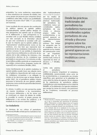 Medios y democracia
entendidos "no como audiencias, espectadores
o cifras estadísticas de consumo de medios, sino
como grupos de personas que comparten temas
y deliberan sobre ellos, incluso con posibilidades
de pasar a la acción cívica"' {Idfd.: 71. Las cursivas
son nuestras).
Como resultado de este proceso de constitución
de pijblicos aparece la opinión pública.
Conceptualmente, opinión pública designa en
esta perspectiva una opinión que se construye
en la deliberación, y cuya protagonista es la
sociedad civil. Lo que Miralles intenta visibilizar
con este concepto es la diversidad cultural
de que está constituida la sociedad civil^ por
lo que no importa que la opinión pública sea
"representativa" estadísticamente (como en los
sondeos), sino más bien que represente la(s)
opinión(es) de los ciudadanos interesados en los
asuntos comunes. En ese sentido, lo importante
es que el proceso deliberativo se alimente de los
saberes de la vida cotidiana, los intereses, y las
percepciones afectivas de los ciudadanos que
participan en esos procesos. Yen sintonía con ello,
el periodismo público pretende ser respetuoso de
los códigos comunicativos, lenguajes, modos de
expresión de la ciudadanía (Miralles, 2002).
Como manifestación de la opinión ciudadana, la
opinión pública puede tener una relación tensa
con el gobierno, dependiendo del modo en que
los ciudadanos encuentren o no reflejada su
mirada en las decisiones que se toman desde el
poder (Ibid.). Así, el periodismo público intenta
promover la formación de una opinión pública
autónoma, como condición para el fortalecimiento
de la democracia.
En síntesis, lo público en esta perspectiva alude
-de manera simultánea- a las características
del proceso deliberativo y de los temas que
se constituyen en objeto de debate (lo visible,
lo accesible, lo común), al propio proceso de
deliberación y sus actores (los públicos), y al
resultado de ese proceso (opinión pública).
La ciudadanía
En términos de sus críticas al periodismo
tradicional, Miralles señala que los ciudadanos han
sido tradicionalmente
i n v i s i b i l i z a d o s
por los medios de
comunicación. Desde las
prácticas tradicionales
del periodismo los
ciudadanos nunca son
considerados sujetos
portadores de una
mirada y discurso
propios sobre los
acontecimientos, y en
general aparecen en
las representaciones
mediáticas como
víctimas: "Ese testigo
de excepción que es
el ciudadano hace su
aparición en los medios
de comunicación como
un ser impotente,
desvalido que lo ha
perdido todo, incluso la
capacidad de tener un
discurso (...)" (Miralles,
2009: 26).
Desde las prácticas
tradicionales del
periodismo los
ciudadanos nunca son
considerados sujetos
portadores de una
mirada y discurso
propios sobre los
acontecimientos, y en
general aparecen en
las representaciones
mediáticas como
víctimas.
Contra esta práctica
el periodismo
público se propone 'empoderar' al ciudadano,
visibilizándolo, posicionándolo como actor de
los acontecimientos, y recuperando sus miradas
específicas, para garantizar así la pluralidad de
voces sobre los temas de agenda. Así, en algunas
de las experiencias de periodismo público
impulsadas por esta investigadora en la dudad de
Medellín, se ha elaborado una'agenda ciudadana',
que recoge los temas de interés y las posiciones
de los ciudadanos, construidas en procesos
deliberativos^
5 Esta última aclaración es planteada por la autora en una nota al
pie -no en el cuerpo del texto del artículo citado-, en referencia
a la frase citada anteriomiente en este artículo.
6 Para Mirallcs, la sociedad civil es sinónimo de "identidades
urbanas variadas y múltiples".
Miralles describe en distintas oportunidades el procedimiento
con el que .se desarrollan esas experiencias de periodismo
público. Básicamente se instalan algunos temas en la agenda
de aquellos medios que participan del proyecto, .se realizan
encuestas con preguntas abiertas (este procedimiento a veces
se ha realizado antes de la instalación de los temas, para
recoger también información .sobre los temas que resultan de
interés para los eneuestados; a la vez las encuestas permiten
relevar tendencias de opinión sobre los distintos asuntos), se
abre una línea telefónica para que las personas interesadas
puedan expresar sus opiniones .sobre el tema que se trata, se
convoca a esas personas y se impulsan reuniones de debate
entre ellas. Como resultado de este proceso, se realizan nuevos
informes periodísticos que intentan contener la mirada de la
ciudadanía (Miralles, 2002).
Chasqui No. 122, junio 2013 terna central
 