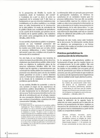 Libera Guzzi
En la perspectiva de Miralles la noción de
ciudadanía alude al "ciudadano del común"
o "ciudadano de a pie", es decir, al sector no
organizado de la sociedad civil. Y ello tiene su
fundamento en que son éstos los ciudadanos más
invisiblizados en la esfera mediática, y su mirada
tiene un valor fundamental en la construcción
de la vida pública: "el modo de articulación de
lo público desde esta modalidad de periodismo
se da a partir de la inclusión, por primera vez en
la historia de la opinión pública, del ciudadano
del común como protagonista de los debates"
(Miralles, 2009:44-45).
En ese sentido, el periodismo público no propone
avanzar en una "indebida" promoción del
activismo ciudadano, sino que se plantea para
los medios una doble tarea: por un lado, incluir
en procesos deliberativos a estos "ciudadanos
del común", y por otro, visibllizar ante el poder las
demandas de la ciudadanía^
Por otro lado, en sus trabajos más recientes, la
autora incorpora la problemática de los derechos,
al plantear que el periodismo público debe incluir
entre sus objetivos la realización plena de los
derechos ciudadanos (Miralles; 2009: 98). Esto
implica que las agendas y representaciones que
construyen los medios deben ser respetuosos de y
promover esos derechos; pero a la vez, los medios
deben garantizar el acceso a ciertos derechos
como la información relevante y la visibilización
de la mirada de la ciudadanía en torno a los
problemas que la afectan.
En ese sentido, Miralles ha sostenido -y esto ha
sido también el origen de las experiencias de
periodismo público desarrolladas en Colombia-
el valor fundamental de la información para la
democracia:"la democracia entendida mucho más
allá de la reivindicación por el sufragio, requiere
de una concepción diferente de la información,
que conduzca al periodismo a prácticas de corte
comunicativo" (Miralles, 1998:63).
8 El último paso de las experiencias de periodismo público
impulsadas por "'Voces Ciudadanas" es la realización de un
acto público en el que se presenta la agenda ciudadana, con
la pretensión de construir un espacio de interlocución entre
la ciudadanía y el poder: "El punto es abrir un espacio de
comunicación para que los ciudadanos puedan encontrarse en
un plano diferente con las autoridades, con el objetivo de tener
un debate abierto y cara a cara sobre el tema de tumo. Pero el
diálogo es convocado por los medios y por los ciudadanos, y
no es, por lo tanto, una dádiva del poder ni una estrategia que
le va a hacer bien a su figura de gobernante. La iniciativa es de
la ciudadanía y no va más allá de un proceso argunienlativo"
(Miralles; 2002: 133-134).
La información debe ser pensada para promover
la participación ciudadana, en términos de
constituirse en un verdadero insumo para los
procesos deliberativos. Para que ello sea posible
es imprescindible repensar los criterios con los
cuales se selecciona y presenta la información, ya
que su abundancia no implica necesariamente un
fortalecimiento de la vida democrática: "Lo que
resulta paradójico es que en la época en que hay
más información disponible, esté más en cuestión
el tipo de calidad de vida pública y de ciudadano
que tenemos" (/otó.: 52).
Planteada de este modo, como valor fundante
de la democracia, "la información cambia desde
sus objetivos, sus protagonistas y sus formas
narrativas'; y los medios se conciben como servicio
público (Miralles, 2002:34).
Prácticas periodísticas: la
construcción de la información
En la perspectiva del periodismo público es
fundamental el lugar que los medios tienen en
el fortalecimiento de la vida pública. Ello está
vinculado a la centralidad que Miralles otorga a
los medios en dos sentidos: por una parte, por el
nivel de penetración que tienen en términos del
consumo; por otra, por el modo en que inciden en
la construcción de representaciones hegemónicas
sobre la realidad social. Según plantea la autora,
la tnayor parte de los eventos que relatan
los medios de comunicación están fuera
del alcance de la experiencia social
directa de lectores, televidentes, oyentes
e internautas; lo cual hace que los nnedios
tengan una influencia tan marcada a la hora
de configurar sus imaginarios acerca de esas
realidades (...) (Miralles, 2009:17).
Todo el proceso de producción de la información
-desde la definición de la agenda hasta la
redacción de notas, pasando por la selección de
fuentes y la jerarquización de datos- implican un
mecanismo de construcción de la realidad social
que genera marcos interpretativos a partir de los
cuales se comprende la realidad:
Llámese enfoque, encuadre, punto
de vista, lo cierto es que las rutinas
periodísticas marcan un ángulo de visión
para narrar la realidad y nombrarla de
determinada manera. (...) al contrario de
lo que comúnmente se cree, esto es, que
tema central Chasqui No. 122, junio 2013
 