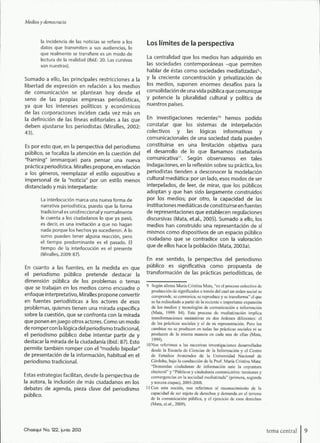 Medios y democracia
la incidencia de las noticias se refiere a los
datos que transmiten a sus audiencias, lo
que realmente se transfiere es un modo de
lectura de la realidad (Ibid.: 20. Las cursivas
son nuestras).
Sumado a ello, las principales restricciones a la
libertad de expresión en relación a los medios
de comunicación se plantean hoy desde el
seno de las propias empresas periodísticas,
ya que los intereses políticos y económicos
de las corporaciones inciden cada vez más en
la definición de las líneas editoriales a las que
deben ajustarse los periodistas (Miralles, 2002:
43).
Es por esto que, en la perspectiva del periodismo
público, se focaliza la atención en la cuestión del
"framing" (enmarque) para pensar una nueva
práctica periodística. Miralles propone, en relación
a los géneros, reemplazar el estilo expositivo e
impersonal de la "noticia" por un estilo menos
distanciado y más interpelante:
La interlocución marca una nueva forma de
narrativa periodística, puesto que la forma
tradicional es unidireccional y normalmente
le cuenta a los ciudadanos lo que ya pasó,
es decir, es una invitación a que no hagan
nada porque los hechos ya sucedieron. A lo
sumo pueden tener alguna reacción, pero
el tiempo predominante es el pasado. El
tiempo de la interlocución es el presente
(Miralles, 2009:87).
En cuanto a las fuentes, en la medida en que
el periodismo público pretende destacar la
dimensión pública de los problemas o temas
que se trabajan en los medios como encuadre o
enfoque interpretativo, Miralles propone convertir
en fuentes periodísticas a los actores de esos
problemas, quienes tienen una mirada específica
sobre la cuestión, que se confronta con la mirada
que ponen enjuego otros actores. Como un modo
de rompercon la lógica del periodismo tradicional,
el periodismo público debe intentar partir de y
destacar la mirada de la ciudadanía {Ibid.: 87). Esto
permite también romper con el "modelo bipolar"
de presentación de la información, habitual en el
periodismo tradicional.
Estas estrategias facilitan, desde la perspectiva de
la autora, la inclusión de más ciudadanos en los
debates de agenda, pieza clave del periodismo
público.
Los límites de la perspectiva
La centralidad que los medios han adquirido en
las sociedades contemporáneas -que permiten
hablar de éstas como sociedades mediatizadas^
y la creciente concentración y privatización de
los medios, suponen enormes desafíos para la
consolidación de una vida pública que comunique
y potencie la pluralidad cultural y política de
nuestros países.
En investigaciones recientes"* hemos podido
constatar que los sistemas de interpelación
colectivos y las lógicas informativas y
comunicacionales de una sociedad dada pueden
constituirse en una limitación objetiva para
el desarrollo de lo que llamamos ciudadanía
comunicativa". Según observamos en tales
indagaciones, en la reflexión sobre su práctica, los
periodistas tienden a desconocer la modelación
cultural mediática: por un lado, esos modos de ser
interpelados, de leer, de mirar, que los públicos
adoptan y que han sido largamente construidos
por los medios; por otro, la capacidad de las
instituciones mediáticas de constituirse en fuentes
de representaciones que establecen regulaciones
discursivas (Mata, et.al., 2005). Sumado a ello, los
medios han construido una representación de sí
mismos como dispositivos de un espacio público
ciudadano que se contradice con la valoración
que de ellos hace la población (Mata, 2003a).
En ese sentido, la perspectiva del periodismo
público es significativa como propuesta de
transformación de las prácticas periodísticas, de
9 Según afirma María Cristina Mata, "es el proceso colectivo de
producción de significados a través del cual un orden social se
comprende, se comunica, se reproduce y se traiisfomia" el que
se ha rcdiscfiado a partir de la reciente c importante expansión
de los medios y tecnologías de comunicación e información
(Mata, 1999: 84). Este proceso de mediatización implica
transformaciones sustantivas en dos órdenes diferentes: el
de las prácticas sociales y el de su representación. Pero los
cambios no se producen en todas las prácticas sociales ni se
producen de la misma manera en cada una de ellas (Mata,
1999).
lONos referimos a las sucesivas investigaciones desarrolladas
desde la Escuela de Ciencias de la Información y el Centro
de Estudios Avanzados de la Universidad Nacional de
Córdoba, bajo la conducción de la T'rof. María Cristina Mata:
"Demandas ciudadanas de información ante la coyuntura
electoral" y "Públicos y ciudadanía comunicativa: tensiones y
convergencias en la sociedad mediatizada" (primera, segunda
y tercera etapas), 2003-2008.
11 Con esta noción, nos referimos al reconocimiento de la
capacidad de ser sujeto de derechos y demanda en el terreno
de la eomunicación pública, y el ejercicio de esos derechos
(Mata, et.al., 2009).
Chasqui No. 122, ¡unió 2013 tema central
 