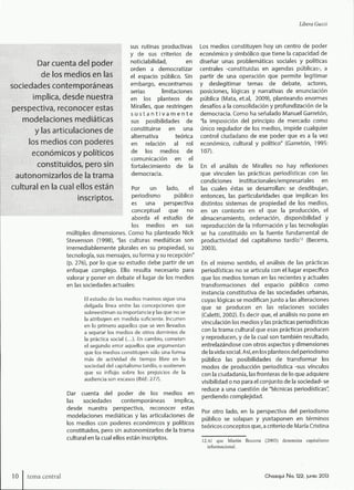 Libera Guzzi
Dar cuenta del poder
de los medios en las
sociedades contemporáneas
implica, desde nuestra
perspectiva, reconocer estas
modelaciones mediáticas
y las articulaciones de
los medios con poderes
económicos y políticos
constituidos, pero sin
autonomizarlos de la trama
cultural en la cual ellos están
inscriptos.
sus rutinas productivas
y de sus criterios de
notidabilidad, en
orden a democratizar
el espacio público. Sin
embargo, encontramos
serias limitaciones
en los planteos de
Miralles, que restringen
s u s t a n t i v a m e n t e
sus posibilidades de
constituirse en una
alternativa teórica
en relación al rol
de los medios de
comunicación en el
fortalecimiento de la
democracia.
Por un lado, el
periodismo público
es una perspectiva
conceptual que no
aborda el estudio de
los medios en sus
múltiples dimensiones. Como ha planteado Nick
Stevenson (1998), "las culturas mediáticas son
irremediablemente plurales en su propiedad, su
tecnología, sus mensajes, su forma y su recepción"
(p. 276), por lo que su estudio debe partir de un
enfoque complejo. Ello resulta necesario para
valorar y poner en debate el lugar de los medios
en las sociedades actuales:
El estudio de los medios masivos sigue una
delgada línea entre las concepciones que
sobreestiman su importancia y las que no se
la atribuyen en medida suficiente. Incurren
en lo primero aquellos que se ven llevados
a separar los medios de otros dominios de
la práctica social (...]. En cambio, cometen
el segundo error aquellos que argumentan
que los medios constituyen sólo una forma
más de actividad de tiempo libre en la
sociedad del capitalismo tardío, o sostienen
que su influjo sobre los prejuicios de la
audiencia son escasos (lbid. 277).
Dar cuenta del poder de los medios en
las sociedades contemporáneas implica,
desde nuestra perspectiva, reconocer estas
modelaciones mediáticas y las articulaciones de
los medios con poderes económicos y políticos
constituidos, pero sin autonomizarlos de la trama
cultural en la cual ellos están inscriptos.
Los medios constituyen hoy un centro de poder
económico y simbólico que tiene la capacidad de
diseñar unas problemáticas sociales y políticas
centrales -constituidas en agendas públicas-, a
partir de una operación que permite legitimar
y deslegitimar temas de debate, actores,
posiciones, lógicas y narrativas de enunciación
pública (Mata, et.al, 2009), planteando enormes
desafíos a la consolidación y profundizadón de la
democracia. Como ha señalado Manuel Garretón,
"la imposición del principio de mercado como
único regulador de los medios, impide cualquier
control ciudadano de ese poder que es a la vez
económico, cultural y político" (Garretón, 1995:
107).
En el análisis de Miralles no hay reflexiones
que vinculen las prácticas periodísticas con las
condiciones institucionales/empresariales en
las cuales éstas se desarrollan: se desdibujan,
entonces, las particularidades que implican los
distintos sistemas de propiedad de los medios,
en un contexto en el que la producción, el
almacenamiento, ordenación, disponibilidad y
reproducción de la información y las tecnologías
se ha constituido en la fuente fundamental de
productividad del capitalismo tardío^^ (Becerra,
2003).
En el mismo sentido, el análisis de las prácticas
periodísticas no se articula con el lugar específico
que los medios toman en las recientes y actuales
transformaciones del espacio público como
instancia constitutiva de las sociedades urbanas,
cuyas lógicas se modifican junto a las alteraciones
que se producen en las relaciones sociales
(Caletti, 2002). Es decir que, el análisis no pone en
vinculación los medios y las prácticas periodísticas
con la trama cultural que esas prácticas producen
y reproducen, y de la cual son también resultado,
entrelazándose con otros aspectos y dimensiones
déla vida social. Así, en los planteos del periodismo
público las posibilidades de transformar los
modos de producción periodística -sus vínculos
con la ciudadanía, las fronteras de lo que adquiere
visibilidad o no para el conjunto de la sociedad- se
reduce a una cuestión de "técnicas periodísticas",
perdiendo complejidad.
Por otro lado, en la perspectiva del periodismo
público se solapan y yuxtaponen en términos
teóricos conceptos que, a criterio de María Cristina
12 Al que Martín Becerra (2003) denomina capitalismo
informacional.
10 tema centra) Chasqui No. 122, ¡unió 2013
 