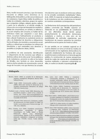 Medios y democracia
Mata, resulta necesario precisar, y que de manera
frecuente se utilizan como sinónimos en la
bibliografía: el de públicos, el de consumidores y el
de ciudadanos. Según Mata, hablar de públicos es
hablar de entidades colectivas, grupos de sujetos
que comparten códigos, saberes, gustos, valores,
a partir de la adhesión a, el vínculo estable, la
interacción con un tipo de interpelación mediática.
Hablar de consumidores, en cambio, es referirse a
la acción empírica del consumo, es hablar de los
individuos reales que adquieren o usan (leen,
miran, escuchan) habitualmente un producto o
bien cultural. Finalmente, la ciudadanía remite no
sólo a la titularidad de derechos y obligaciones
frente al Estado, sino también a una práctica social,
política y cultural que se entrelaza con referencias
identitarias, y que materializa esos derechos y
posibilita su ampliación (Mata, 2003b).
El problema de esta asociación, identificación
o solapamiento de dos nociones que refieren a
distintas esferas de la vida social -la de públicos y
la de ciudadanos-, presente no sólo en los textos
de Miralles, sino también en otros desarrollos
teóricos de los estudios de comunicación, corre el
riesgo de "encubrir, más que iluminar, las actuales
vinculaciones que se producen entre esas esferas
en las actuales sociedades mediatizadas" (Mata,
et.al., 2009). En especial, en tanto la de públicos y
la de ciudadanos son dos condiciones en tensión
en nuestras sociedades contemporáneas.
Las limitaciones de la perspectiva del periodismo
público construida por Miralles suponen un
obstáculo en sus posibilidades de constituirse
en una alternativa desde donde pensar
productivamente la articulación democracia,
ciudadanía y medios, y -más aún- en las
posibilidades de estimular experiencias que
transformen de manera sustantiva las prácticas
periodísticas en los países de América Latina.
En ese sentido, en un contexto regional en el
cual los debates en torno al rol de los medios de
comunicación en los regímenes democráticos ha
superado ampliamente las fronteras del campo
académico para constituirse en un tema de agenda
pública, la construcción de nuevas perspectivas
desde las cuales dar cuenta de la complejidad de
nuestras realidades e intervenir activamente en
ellas, se vuelve un desafío impostergable.^
Bibliografía
Becerra, Martín (2003) La sociedad de la ^formación:
proyecto, convergencia, divergencia. Buenos Aires,
Editorial Norma.
Caletti, Sergio (2002) Comunicación, política y espacio
público. Notas para repensar la democracia en la
:; : sociedad contemporánea. Borradores de trabajo
1998-2002. Buenos Aires.
Friedland, Lewis y Nichols, Sandy (2002) Measuring civic
journalism's progress: a report across a decade of
activity. Pew Center (hit"-://ww.v.siideshare.net/
(Consulta: 03-03-2010).
Garretón, Manuel (199S) Democracia, ciudadania y medios
de comunicación. Un marco general. En AAVV, Los
medios: nuevas plazas para ia democracia (pp. 97-
108). Lima. Calandria.
Mata, Córdoba, et.al. (2009): Ciudadania comunicativa:
aproximaciones conceptuales y aportes
metodológicos. En Padilla, Adrián y Efendy
Maldonado, Alberto (org.). Metodologías
transformadoras. Tejiendo la red en comunicación,
educación, ciudadanía e integración en América
Latina (pp. 179-200). Caracas. Fondo Editorial
CEPAR
Mata, Carro, et.al. (2005) Públicos y Ciudadania :
Comunicativa: tensiones y convergencias en ia
sociedad mediatizada. Informe de investigación
presentado ante la Secretaría de Ciencia y Técnica,
Universidad Nacional de Córdoba, marzo de 2005.
Mata, María Cristina (2003a) Ciudadanía comunicativa: í
un desafío para la democracia. En Veedurías y ;
observatorios. Participación social en tos medios de :;
comunicación (pp. 42-51). Buenos Aires. Ediciones 1
La Tribu. ;;::
Mata, María Cristina (2003b) Medios: ¿desde dónde pensar :;i
la acción ciudadana? En Veedurías y observatorios. :
Participación social en los medios de comunicación
(pp. 22-27). Buenos Aires. Ediciones La Tribu. :?
(1999) De la cultura masiva a ia cultura mediática. I
Diálogos de la Comunicación, 55,80-90. :|
Merritt, Davis (1997) Periodismo público: nuevas respuestas i
a preguntas clave. Cuadernos de Información, f
12, pp. 51-55 ( h"l.t.p:/,-'d;a¡net.ünirioia.es,-'seív1et,'' I
articulo?codigci=293aü45) (consulta: 12-02-2010). ;S;
M i ralles, Ana M a ría (2009) £/ periodismo público en la gestión §
de/r/esgo. Lima. Secretaría Generalde la Comunidad §
Andina (l;l.tr:-:,''/wVy'Vv'.i::o!n;mid-id3ndin3.-::!rg/ í
P.íe5teeja£s/aocáibías/£EB:í:HJB,g!áf3 (Consulta: 10- ï
04-2010).: -I
Chasqui N a 122, junio 2013 lema central 11
 