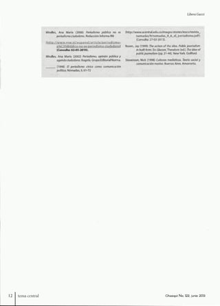 Libera Guzzi
il;: Miralles, Ana María (2008) Periodismo público no es (http://www.ucentral.edu.co/images/stories/iesco/reuista_
ii; per/odísmoc/udock/no. Redacción Informa RN nomadas/9/nonr)adas_9_6_el_periodismo.pdf)
i : (Consulta: 27-03-2013).
p%C3%BÁbJico-no-e^"OeriodÍ5mo-ciudadariol Rosen, Jay (1999) The action of the idea. Publk journaiism
(Consulta: 02-05-2010). in built form. En Glasser, Theodore (ed.) The idea of
pivfa/Zcjot/rnofem (pp. 21-48). Nevi/York. Guilford.
Miralles, Ana Maria (2002) Periodismo, opinión pública y
agendodudodono. Bogotá. Grupo Editorial Norma. Stevenson, Nick (1998) Culturas mediáticas. Teoría ¡ociai y
comunicación masiva. Buenos Aires. Amorrortu.
: (1998) El periodismo cívico como comunicación
;;;• V po//f/ca. Nómadas,9,61-72 yi:f,;ii.:;¿¿.:;:r.,i-/'.''Wy.-
12 tema centra! Chosqui No. 122, junio 2013
 