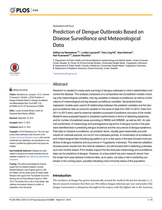 RESEARCH ARTICLE
Prediction of Dengue Outbreaks Based on
Disease Surveillance and Meteorological
Data
Aditya Lia Ramadona1,2
*, Lutfan Lazuardi3
, Yien Ling Hii1
, Åsa Holmner4
,
Hari Kusnanto2,3
, Joacim Rocklöv1
1 Department of Public Health and Clinical Medicine, Epidemiology and Global Health, Umeå University,
Umeå, Sweden, 2 Center for Environmental Studies, Universitas Gadjah Mada, Yogyakarta, Indonesia,
3 Department of Public Health, Faculty of Medicine, Universitas Gadjah Mada, Yogyakarta, Indonesia,
4 Department of Radiation Sciences, Umeå University, Umeå, Sweden
* alramadona@ugm.ac.id
Abstract
Research is needed to create early warnings of dengue outbreaks to inform stakeholders and
control the disease. This analysis composes of a comparative set of prediction models includ-
ing only meteorological variables; only lag variables of disease surveillance; as well as combi-
nations of meteorological and lag disease surveillance variables. Generalized linear
regression models were used to fit relationships between the predictor variables and the den-
gue surveillance data as outcome variable on the basis of data from 2001 to 2010. Data from
2011 to 2013 were used for external validation purposed of prediction accuracy of the model.
Model fit were evaluated based on prediction performance in terms of detecting epidemics,
and for number of predicted cases according to RMSE and SRMSE, as well as AIC. An opti-
mal combination of meteorology and autoregressive lag terms of dengue counts in the past
were identified best in predicting dengue incidence and the occurrence of dengue epidemics.
Past data on disease surveillance, as predictor alone, visually gave reasonably accurate
results for outbreak periods, but not for non-outbreaks periods. A combination of surveillance
and meteorological data including lag patterns up to a few years in the past showed most pre-
dictive of dengue incidence and occurrence in Yogyakarta, Indonesia. The external validation
showed poorer results than the internal validation, but still showed skill in detecting outbreaks
up to two months ahead. Prior studies support the fact that past meteorology and surveillance
data can be predictive of dengue. However, to a less extent has prior research shown how
the longer-term past disease incidence data, up to years, can play a role in predicting out-
breaks in the coming years, possibly indicating cross-immunity status of the population.
Introduction
The incidence of dengue has grown dramatically around the world in the last few decades [1,2].
Recent research estimates that there are 390 million dengue infections per year and predict that
dengue transmission is ubiquitous throughout the tropics, with the highest risk in the Americas
PLOS ONE | DOI:10.1371/journal.pone.0152688 March 31, 2016 1 / 18
OPEN ACCESS
Citation: Ramadona AL, Lazuardi L, Hii YL, Holmner
Å, Kusnanto H, Rocklöv J (2016) Prediction of
Dengue Outbreaks Based on Disease Surveillance
and Meteorological Data. PLoS ONE 11(3):
e0152688. doi:10.1371/journal.pone.0152688
Editor: Luciano Andrade Moreira, Centro de
Pesquisas René Rachou, BRAZIL
Received: September 18, 2015
Accepted: March 17, 2016
Published: March 31, 2016
Copyright: © 2016 Ramadona et al. This is an open
access article distributed under the terms of the
Creative Commons Attribution License, which permits
unrestricted use, distribution, and reproduction in any
medium, provided the original author and source are
credited.
Data Availability Statement: Datasets and code
needed to reproduce the results presented here are
available on github at https://github.com/alramadona/
yews4denv.
Funding: The authors acknowledge the financial
support from the Swedish Research Councils
Swedish Research Links Program (grant no. 348-
2013-6692), and the Umeå Centre for Global Health
Research with support from The Swedish Council for
Working Life and Social Research (grant no. 2006-
1512). The funders had no role in study design, data
collection and analysis, decision to publish, or
preparation of the manuscript.
 