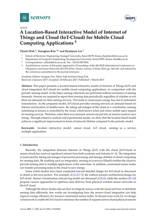 sensors
Article
A Location-Based Interactive Model of Internet of
Things and Cloud (IoT-Cloud) for Mobile Cloud
Computing Applications †
Thanh Dinh 1, Younghan Kim 1,* and Hyukjoon Lee 2
1 School of Electronic Engineering, Soongsil University, Seoul 06978, Korea; thanhdcn@dcn.ssu.ac.kr
2 Department of Computer Engineering, Kwangwoon University, Seoul 01897, Korea; hlee@kw.ac.kr
* Correspondence: yhkim@dcn.ssu.ac.kr; Tel.: +82-02-820-0841
† A preliminary version of this paper appeared in Proceedings of the 8th IEEE International Conference on
Ubiquitous and Future Networks (ICUFN 2016), Vienna, Austria, 5–8 July 2016; pp. 444–447, and selected by
the conference committees for the journal extension.
Academic Editors: Sungrae Cho, Takeo Fujii and Joon-Sang Park
Received: 2 January 2017; Accepted: 24 February 2017; Published: 1 March 2017
Abstract: This paper presents a location-based interactive model of Internet of Things (IoT) and
cloud integration (IoT-cloud) for mobile cloud computing applications, in comparison with the
periodic sensing model. In the latter, sensing collections are performed without awareness of sensing
demands. Sensors are required to report their sensing data periodically regardless of whether or not
there are demands for their sensing services. This leads to unnecessary energy loss due to redundant
transmission. In the proposed model, IoT-cloud provides sensing services on demand based on
interest and location of mobile users. By taking advantages of the cloud as a coordinator, sensing
scheduling of sensors is controlled by the cloud, which knows when and where mobile users request
for sensing services. Therefore, when there is no demand, sensors are put into an inactive mode to save
energy. Through extensive analysis and experimental results, we show that the location-based model
achieves a signiﬁcant improvement in terms of network lifetime compared to the periodic model.
Keywords: location interactive model; sensor cloud; IoT cloud; sensing as a service;
multiple applications
1. Introduction
Recently, the integration between Internet of Things (IoT) with the cloud (IoT-Cloud or
sensor-cloud) has received signiﬁcant interest from both academia and industry [1–4]. The integration
is motivated by taking advantages of powerful processing and storage abilities of cloud computing
for sensing data. By enabling such an integration, sensing-as-a-service (SSaaS) enables the cloud to
provide sensing data to multiple applications at the same time. In addition, constrained sensor nodes
can transfer processing tasks to the cloud to save energy .
Some initial studies have been conducted toward detailed design for IoT-cloud as discussed
in detail in the next section. For example, in [1,2,5–7], the authors present architectural design for
IoT-cloud. Sensor virtualization and pricing model are discussed in [8,9], while the studies [10–12]
propose various approaches to optimize data delivery from physical wireless sensor networks to
the IoT-cloud.
Although the above studies discuss how to integrate sensors with the cloud and how to distribute
sensing data efﬁciently, few works are investigating how the sensor–cloud integration can help
improve energy efﬁciency for resource constrained sensor nodes. In the previous work [3], we design
a framework to enable the IoT-cloud to minimize the number of requests sent to shared physical sensors
Sensors 2017, 17, 489; doi:10.3390/s17030489 www.mdpi.com/journal/sensors
 