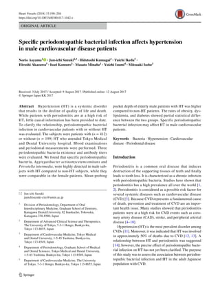 Vol:.(1234567890)
Heart Vessels (2018) 33:198–204
https://doi.org/10.1007/s00380-017-1042-z
1 3
ORIGINAL ARTICLE
Specific periodontopathic bacterial infection affects hypertension
in male cardiovascular disease patients
Norio Aoyama1
   · Jun‑ichi Suzuki2,3
 · Hidetoshi Kumagai2
 · Yuichi Ikeda5
 ·
Hiroshi Akazawa5
 · Issei Komuro5
 · Masato Minabe1
 · Yuichi Izumi4
 · Mitsuaki Isobe3
 
Received: 3 July 2017 / Accepted: 9 August 2017 / Published online: 12 August 2017
© Springer Japan KK 2017
pocket depth of elderly male patients with HT was higher
compared to non-HT patients. The rates of obesity, dys-
lipidemia, and diabetes showed partial statistical differ-
ence between the two groups. Specific periodontopathic
bacterial infection may affect HT in male cardiovascular
patients.
Keywords  Bacteria · Hypertension · Cardiovascular
disease · Periodontal disease
Introduction
Periodontitis is a common oral disease that induces
destruction of the supporting tissues of teeth and finally
leads to tooth loss. It is characterized as a chronic infection
with periodontopathic bacteria. Studies have shown that
periodontitis has a high prevalence all over the world [1,
2]. Periodontitis is considered as a possible risk factor for
several systemic diseases such as cardiovascular disease
(CVD) [3]. Because CVD represents a fundamental cause
of death, prevention and treatment of CVD are an impor-
tant health issue. Many studies showed that periodontitis
patients were at a high risk for CVD events such as coro-
nary artery disease (CAD), stroke, and peripheral arterial
disease [4–10].
Hypertension (HT) is the most prevalent disorder among
CVDs [11]. Moreover, it was indicated that HT was involved
in approximately 50% of deaths due to CVD [12, 13]. A
relationship between HT and periodontitis was suggested
[14]; however, the precise effect of periodontopathic bacte-
rial infection on HT has not yet been clarified. The purpose
of this study was to assess the association between periodon-
topathic bacterial infection and HT in the adult Japanese
population with CVD.
Abstract  Hypertension (HT) is a systemic disorder
that results in the decline of quality of life and death.
While patients with periodontitis are at a high risk of
HT, little causal information has been provided to date.
To clarify the relationship, periodontopathic bacterial
infection in cardiovascular patients with or without HT
was evaluated. The subjects were patients with (n = 412)
or without (n = 199) HT who attended Tokyo Medical
and Dental University hospital. Blood examinations
and periodontal measurements were performed. Three
periodontopathic bacteria existence and antibody titers
were evaluated. We found that specific periodontopathic
bacteria, Aggregatibacter actinomycetemcomitans and
Prevotella intermedia, were highly detected in male sub-
jects with HT compared to non-HT subjects, while they
were comparable in the female patients. Mean probing
*	 Jun‑ichi Suzuki
	junichisuzuki‑circ@umin.ac.jp
1
	 Division of Periodontology, Department of Oral
Interdisciplinary Medicine, Graduate School of Dentistry,
Kanagawa Dental University, 82 Inaokacho, Yokosuka,
Kanagawa 238‑8580, Japan
2
	 Department of Advanced Clinical Science and Therapeutics,
The University of Tokyo, 7‑3‑1 Hongo, Bunkyo‑ku,
Tokyo 113‑8655, Japan
3
	 Department of Cardiovascular Medicine, Tokyo Medical
and Dental University, 1‑5‑45 Yushima, Bunkyo‑ku,
Tokyo 113‑8549, Japan
4
	 Department of Periodontology, Graduate School of Medical
and Dental Sciences, Tokyo Medical and Dental University,
1‑5‑45 Yushima, Bunkyo‑ku, Tokyo 113‑8549, Japan
5
	 Department of Cardiovascular Medicine, The University
of Tokyo, 7‑3‑1 Hongo, Bunkyo‑ku, Tokyo 113‑8655, Japan
 