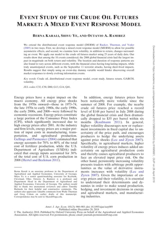 EVENT STUDY OF THE CRUDE OIL FUTURES
MARKET: A MIXED EVENT RESPONSE MODEL
BERNA KARALI, SHIYU YE, AND OCTAVIO A. RAMIREZ
We extend the distributional event response model (DERM) of Rucker, Thurman, and Yoder
(2005) in two ways. First, we develop a mixed event response model (MERM) to allow for possible
asymmetric effects, and second, we examine how volatility, in addition to return, changes surround-
ing an event. We apply our model to the crude oil futures market using 25 years of daily data. Our
results show that among the 10 events considered, the 2008 global ﬁnancial crisis had the largest im-
pact in magnitude on both return and volatility. The location and duration of response patterns are
also found to vary across different events, with the ﬁnancial crises having long-lasting impacts, while
truly unanticipated events, such as the September 11 terrorist attacks, having short-lived impacts.
Results suggest that simply using an event-day dummy variable would hinder discovering overall
market responses to slowly evolving information events.
Key words: Crude oil, distributional event response model, event study, futures return, GARCH,
volatility.
JEL codes: C32, C58, D80, G13, G14, Q41.
Energy prices have a major impact on the
macro economy. All energy price shocks
from the 1970s onward—those in 1973–74,
the late 1970s to early 1980s, the early 1990s,
the early 2000s, and 2008—were followed by
economic recessions. Energy prices constitute
a large portion of the Consumer Price Index
(CPI), which signiﬁcantly increased due to
high energy prices after 2001. At the industry
and ﬁrm levels, energy prices are a major por-
tion of input costs in manufacturing, trans-
portation, and agricultural production.
Gellings and Parmenter (2004) estimated that
energy accounts for 70% to 80% of the total
cost of fertilizer production, while the U.S.
Department of Agriculture (USDA) indi-
cated that energy inputs accounted for 30%
of the total cost of U.S. corn production in
2008 (Hertel and Beckman 2011).
In addition, energy futures prices have
been noticeably more volatile since the
summer of 2008. For example, the nearby
crude oil futures price reached a record
level of $148 per barrel in July 2008 during
the global ﬁnancial crisis and then dramati-
cally dropped to $35 per barrel within six
months (Kaufmann 2011). In general,
higher volatility discourages new or replace-
ment investments in ﬁxed capital due to un-
certainty of the price path, and encourages
producers to hedge the underlying assets
against price shocks (Lee and Zyren 2007).
Speciﬁcally, in agricultural markets, higher
volatility of energy prices induces added un-
certainty on agricultural production costs
and thereby causes agricultural producers to
face an elevated input price risk. On the
other hand, persistently increasing volatility
presents traders with arbitrage proﬁt oppor-
tunities as the value of derivative instru-
ments increases with volatility (Lee and
Zyren 2007). Given the importance of en-
ergy prices and their volatility, it is essential
to understand their determinants and dy-
namics in order to make sound production,
hedging, and investment decisions in energy
and agricultural markets, and manufactur-
ing industries.
Berna Karali is an associate professor in the Department of
Agricultural and Applied Economics, University of Georgia.
Shiyu Ye is a senior quant/modeling associate for Keybank,
Cleveland, Ohio. Octavio A. Ramirez is a professor and
Department Head in the Department of Agricultural and
Applied Economics, University of Georgia. The authors would
like to thank two anonymous reviewers and editor Timothy
Richards for their helpful and constructive comments. The
authors also appreciate valuable comments from Wally Thurman
and Greg Colson on earlier drafts of this manuscript.
Correspondence may be sent to: bkarali@uga.edu.
Amer. J. Agr. Econ. 101(3): 960–985; doi: 10.1093/ajae/aay089
Published online December 28, 2018
VC The Author(s) 2018. Published by Oxford University Press on behalf of the Agricultural and Applied Economics
Association. All rights reserved. For permissions, please email: journals.permissions@oup.com
Downloadedfromhttps://academic.oup.com/ajae/article-abstract/101/3/960/5266453by81695661,OUPon26April2019
 