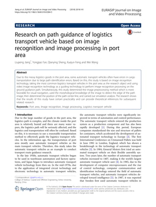 RESEARCH Open Access
Research on path guidance of logistics
transport vehicle based on image
recognition and image processing in port
area
Liupeng Jiang*
, Yongjiao Fan, Qianying Sheng, Xuejun Feng and Wei Wang
Abstract
Due to the messy logistics goods in the port area, some automatic transport vehicles often have errors in cargo
transportation due to large path identification errors. Based on this, this study is based on image recognition
technology, taking the most common logistics transport vehicles in the port area as the research object and using
video image recognition technology as a guiding technology to perform image recognition processing on the
ground guidance path. Simultaneously, this study determined the image preprocessing method which is more
favorable for visual navigation, used the morphological knowledge of the image to detect the edge of the path
image, then determined the position of the path center line, and carried out simulation analysis. The research shows
that the results of this study have certain practicality and can provide theoretical references for subsequent
related research.
Keywords: Port area, Image recognition, Image processing, Logistics transport vehicle
1 Introduction
Due to the large number of goods in the port area, the
logistics path is complex, and the climate inside the port
area is relatively humid and there are many water va-
pors, the logistics path will be seriously affected, and the
logistics and transportation will often be confused. Based
on this, it is necessary to use a reasonable transportation
method to effectively guide the logistics transport vehi-
cles. In the information age, the transportation of port
area mostly uses automatic transport vehicles as the
main transport vehicles. Therefore, this study takes the
automatic transport vehicles as an example to conduct
transport route guidance research.
In the late 1950s, automatic transport vehicles began
to be used in warehouse automation and factory opera-
tions, and Japan began to introduce automatic transport
vehicle technology from then on. In the mid-1970s, due
to the application of integrated circuit technology and
electronic technology in automatic transport vehicles,
the automatic transport vehicles were significantly im-
proved in terms of automation and control performance.
The automatic transport vehicle entered the production
system as a production component and has also been
rapidly developed [1]. During this period, European
companies standardized the size and structure of pallets
for containers, which accelerated the development of au-
tomated transport technology in Europe [2]. The first
International Conference on Unmanned Pallets was held
in June 1981 in London, England, which has shown a
breakthrough in the technology of automatic transport
vehicles [3]. In 1984, General Motors first tried an auto-
mated transport vehicle on their flexible assembly sys-
tem. Two years later, the number of automatic transport
vehicles increased to 1407, making it the world’s largest
automatic transport vehicle user [4]. In 1985, due to the
development of computer microprocessors and the rise
of control technology, computer communication and
identification technology entered the field of automatic
transport vehicles, and automatic transport vehicles de-
veloped toward intelligence [5]. In 1987, it was reported
that Sweden first used automatic transport vehicles in
* Correspondence: jsjlp@hhu.edu.cn
College of Harbour, Coastal and Offshore Engineering, Hohai University,
Nanjing, China
EURASIP Journal on Image
and Video Processing
© The Author(s). 2018 Open Access This article is distributed under the terms of the Creative Commons Attribution 4.0
International License (http://creativecommons.org/licenses/by/4.0/), which permits unrestricted use, distribution, and
reproduction in any medium, provided you give appropriate credit to the original author(s) and the source, provide a link to
the Creative Commons license, and indicate if changes were made.
Jiang et al. EURASIP Journal on Image and Video Processing (2018) 2018:141
https://doi.org/10.1186/s13640-018-0384-5
 