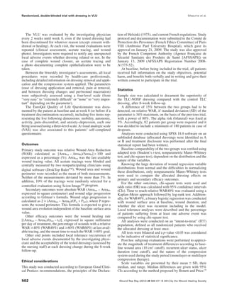 The VLU was evaluated by the investigating physician
every 2 weeks until week 8, even if the tested dressing had
been discontinued for whatever reason (except consent with-
drawal or healing). At each visit, the wound evaluations were
repeated (clinical assessment, acetate tracing, and wound
photo). Investigators were required to notify any unexpected
local adverse events whether dressing related or not. In the
case of complete wound closure, an acetate tracing and
a photo documenting complete epithelialization were to be
taken.
Between the biweekly investigator’s assessments, all local
procedures were recorded by health-care professionals,
including detailed information on dressing removal and appli-
cation and the compression system applied. The parameters
(ease of dressing application and removal, pain at removal,
and between dressing changes and periwound maceration)
were subjectively assessed using a four-level scale (from
“very easy” to “extremely difﬁcult” or “none” to “very impor-
tant” depending on the parameter).
The EuroQol Quality of Life Questionnaire was docu-
mented by the patient at baseline and at week 8 (or before if a
treatment discontinuation occurred), including ﬁve items rep-
resenting the ﬁve following dimensions: mobility, autonomy,
activity, pain–discomfort, and anxiety–depression, each one
being assessed using a three-level scale.Avisual analogic scale
(VAS) was also associated to this patients’ self-completed
questionnaire.
Outcomes
Primary study outcome was relative Wound Area Reduction
(WAR) calculated as [Arealast – Areat0)/Areat0] ¥ 100 and
expressed as a percentage (%). Arealast was the last available
wound tracing value. All acetate tracings were blinded and
centrally measured by two nonparticipating clinicians using
digital software (DeskTop Ruler™). Wound area and wound
perimeter were recorded as the mean of both measurements.
Neither of the measurements deviated by more than 5%. In
addition, 10% of the tracings were randomly selected for a
controlled evaluation using Scion Image™ program.
Secondary outcomes were absolute WAR (Arealast – Areat0,
expressed in square centimeter) and wound edge progression
according to Gilman’s formula. Wound edge progression is
calculated as 2 ¥ (Arealast – Areat0)/(Pto + Plast), where P repre-
sents the wound perimeter. This formula is expected to give a
wound area evolution independent of the baseline surface area
value.
Other efﬁcacy outcomes were the wound healing rate
[(Arealast – Areat0)/(tlast – t0)], expressed in square millimeter
per day of treatment, the percentage of wounds with a relative
WAR Ն40% (WAR40%) and Ն60% (WAR60%) at last avail-
able tracing, and the mean time to reach the WAR Ն40% goal.
Other end points included local tolerance (occurrence of
local adverse events documented by the investigating physi-
cian) and the acceptability of the tested dressings (assessed by
the nursing staff) at each dressing change during the 8-week
follow-up.
Ethical considerations
This study was conducted according to European Good Clini-
cal Pratices recommendations, the principles of the Declara-
tion of Helsinki (1975), and current French regulations. Study
protocol and documentation were submitted to the Comité de
Protection des Personnes (French Ethics Committee) of Paris
VIII (Ambroise Paré University Hospital), which gave its
approval on January 21, 2009. The study was also approved
by the French Competent Authority (Agence Française de
Sécurité Sanitaire des Produits de Santé [AFSSAPS]) on
January 13, 2009 (AFSSAPS Registration Number 2008-
A1573-52).
At baseline, before being included in the trial, all patients
received full information on the study objectives, potential
harm, and beneﬁts both verbally and in writing and gave their
written consent to participate in the trial.
Statistics
Sample size was calculated to document the superiority of
the TLC-NOSF dressing compared with the control TLC
dressing, after 8-week follow-up.
A difference of 15% between the two groups had to be
detected, on relative WAR, if standard deviation (SD) of the
parameter is 34% maximum, on the basis of the previous trial,
with a power of 80%. The alpha risk (bilateral) was ﬁxed at
5%. Accordingly, 82 patients per group were required and it
was decided to include a minimum of 180 patients in case of
dropouts.
Analyses were conducted using SPSS 18.0 software on an
unblinded database (allocated dressings were identiﬁed as A
or B and treatment disclosure was performed after the ﬁnal
statistical report had been written).
Baseline comparability of the two groups was veriﬁed using
adapted tests (Student’s t-test, nonparametric Mann–Whitney
test, and chi-square test), dependent on the distribution and the
nature of the variables.
Knowing the large deviation of wound regression variable
distributions from normal and the difﬁculties in normalizing
these distributions, only nonparametric Mann–Whitney tests
were used to compare the allocated dressing effects on
primary and secondary efﬁcacy outcomes.
For the other outcomes, chi-square tests were used and
odds ratio (OR) was calculated with 95% conﬁdence intervals
(CIs). Time to reach relative WAR40% was evaluated using a
Kaplan–Meier approach followed by log-rank test. Addition-
ally, for WAR40%, a binary logistic regression was conducted
with wound surface area at baseline, wound duration, and
whether the ulcer was recurrent including in the model.
Local tolerance analyses were described and the percentage
of patients suffering from at least one adverse event was
compared by using chi-square test.
All analyses were conducted on an “intent-to-treat” (ITT)
population, deﬁned as all randomized patients who received
the allocated dressing at least once.
All tests were bilateral and a p-value <0.05 was considered
to be indicative of statistical signiﬁcance.
Post hoc subgroup evaluations were performed to appreci-
ate the magnitude of treatment differences according to base-
line wound area (10 cm2
cutoff), recurrent ulcer status, ulcer
duration (one cutoff), and the nature of the compression
system used during the study period (monolayer or multilayer
compression therapy).
Scale variables are presented by their mean Ϯ SD, their
median, and range. Median differences are given with 95%
CIs according to the method proposed by Bonett and Price.19
Randomized, double-blinded trial with dressing in VLU Meaume et al.
Wound Rep Reg (2012) 20 500–511 © 2012 by the Wound Healing Society502
 