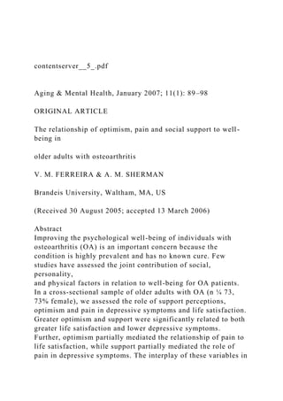 contentserver__5_.pdf
Aging & Mental Health, January 2007; 11(1): 89–98
ORIGINAL ARTICLE
The relationship of optimism, pain and social support to well-
being in
older adults with osteoarthritis
V. M. FERREIRA & A. M. SHERMAN
Brandeis University, Waltham, MA, US
(Received 30 August 2005; accepted 13 March 2006)
Abstract
Improving the psychological well-being of individuals with
osteoarthritis (OA) is an important concern because the
condition is highly prevalent and has no known cure. Few
studies have assessed the joint contribution of social,
personality,
and physical factors in relation to well-being for OA patients.
In a cross-sectional sample of older adults with OA (n ¼ 73,
73% female), we assessed the role of support perceptions,
optimism and pain in depressive symptoms and life satisfaction.
Greater optimism and support were significantly related to both
greater life satisfaction and lower depressive symptoms.
Further, optimism partially mediated the relationship of pain to
life satisfaction, while support partially mediated the role of
pain in depressive symptoms. The interplay of these variables in
 