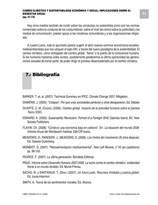 CAMBIO CLIMÁTICO Y SUSTENTABILIDAD ECONÓMICA Y SOCIAL: IMPLICACIONES SOBRE EL
BIENESTAR SOCIAL                                                                                           71
(pp. 51-72)


    Hay otros medios también de incidir sobre las conductas no sostenibles como son las normas
comerciales sobre la conducta de los consumidores, sobre el nivel de control sobre la publicidad y los
medios de comunicación, prestar apoyo a las iniciativas comunitarias y a las organizaciones religio-
sas.

     A nuestro juicio, todo lo apuntado parece sugerir el abrir nuevos caminos económicos-sociales-
medioambientales que nos ubiquen el siglo XXI, a través del nuevo paradigma de la sostenibilidad. El
cambio climático, como embajador del cambio global, “llama” a la puerta de la consciencia humana.
Si los humanos hacemos oídos sordos, posiblemente perderemos la última oportunidad las genera-
ciones actuales de tomar parte, de poder dirigir el proceso desencadenado por el cambio climático.



  7.- Bibliografía



BARKER, T. et. al. (2007): Technical Summary en IPCC, Climate Change 2007: Mitigation.
DIAMOND, J. (2005): “Colapso”. Por qué unas sociedades perduran y otras desaparecen. Ed. Debate
DUARTE, C. M. (Coord.) (2006): Cambio global. Impacto de la actividad humana sobre el planeta
  Tierra, ESIC.
EDWARD, A. (2005): Sustanability Revolution: Portrait of a Pardigm Shift, Gabriela Island, BC: New
  Society Publishers.
FLAVIN, Ch. (2008): “Construir una economía baja en carbono”. En: La situación del mundo 2008.
   Informe Anual del Wordwatch Institute, Edit CIP-Icaria.
MEADOWS, D.; RANDERS. J.; MEADOWS, D. (2006): Los límites del crecimiento 30 años después.
  Ed. Galaxia Gutenberg.
MONBIOT, G. (2007): “Retroalimentación medioambiental”, New Left Review, nº 45 (en castellano)
  pp. 96-103.
PEARCE, F. (2007): La última generación, Barrabés Editorial.
PNUD. Informe sobre Desarrollo Humano 2007-2008. La lucha contra el cambio climático: solidaridad
   frente a un mundo dividido, Ed. Mundi Prensa.
SACHS, W. y SANTARIUS, T. (Divs.) (2007): Un futuro justo. Recursos limitados y justicia global,
   Ed. Icaria-Intermon.
SMITH, A. Teoría de los sentimientos morales, Ed. Alianza.


CIRIEC-ESPAÑA Nº 61/2008                                                   www.ciriec-revistaeconomia.es
 