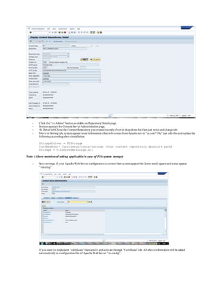 - Click the “cs Admin” buttonavailable on RepositoryDetails page.
- System appears theContent ServerAdministration page.
- At Detail tabChosethe Content Repository youcreatedrecentlyif not in dropdown list thenjust write andchange tab.
- Move to Settingtab, systemappear some information (that infocomes fromApacheserver“cs.conf” file” just edit this andreplace the
followingaccordingaboveinstallation.
StorageDriver = FSStorage
ContRepRoot= /usr/users/cntcs/contrep (Your content repository absolute path)
Storage = FileSystemStorage.dll
Note: (Above mentioned setting applicablein case of Filesystem storage)
- Save settings, if your ApacheWebServer configurationis correct then systemappearthe Green small square andstatus appear
“running”
If youwant to implement “certificate”thensendit andactivate through “Certificate” tab. All above informationwill be added
automaticallyin configurationfile of Apache WebServer “cs.config” .
 