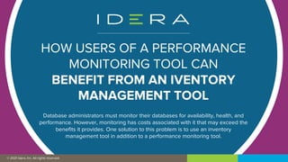 © 2019 IDERA, Inc. All rights reserved.
© 2021 Idera, Inc. All rights reserved.
HOW USERS OF A PERFORMANCE
MONITORING TOOL CAN
BENEFIT FROM AN IVENTORY
MANAGEMENT TOOL
Database administrators must monitor their databases for availability, health, and
performance. However, monitoring has costs associated with it that may exceed the
benefits it provides. One solution to this problem is to use an inventory
management tool in addition to a performance monitoring tool.
 