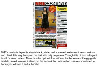 NME’s contents layout is simple black, white, and some red text make it seem serious and bland. It is very heavy on the text with only on picture. Though this picture is large it is still drowned in text. There is subscription information at the bottom and the gig guide is white on red to make it stand out the subscription information is also emboldened in hopes you will see it and subscribe. 